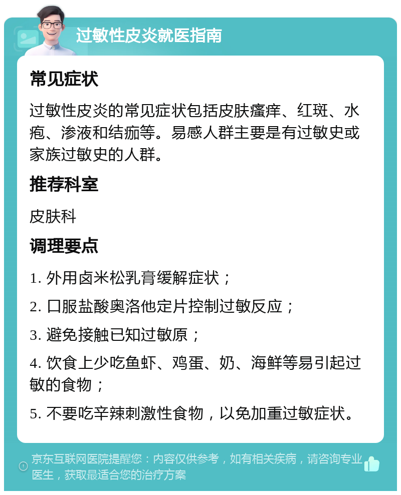 过敏性皮炎就医指南 常见症状 过敏性皮炎的常见症状包括皮肤瘙痒、红斑、水疱、渗液和结痂等。易感人群主要是有过敏史或家族过敏史的人群。 推荐科室 皮肤科 调理要点 1. 外用卤米松乳膏缓解症状； 2. 口服盐酸奥洛他定片控制过敏反应； 3. 避免接触已知过敏原； 4. 饮食上少吃鱼虾、鸡蛋、奶、海鲜等易引起过敏的食物； 5. 不要吃辛辣刺激性食物，以免加重过敏症状。