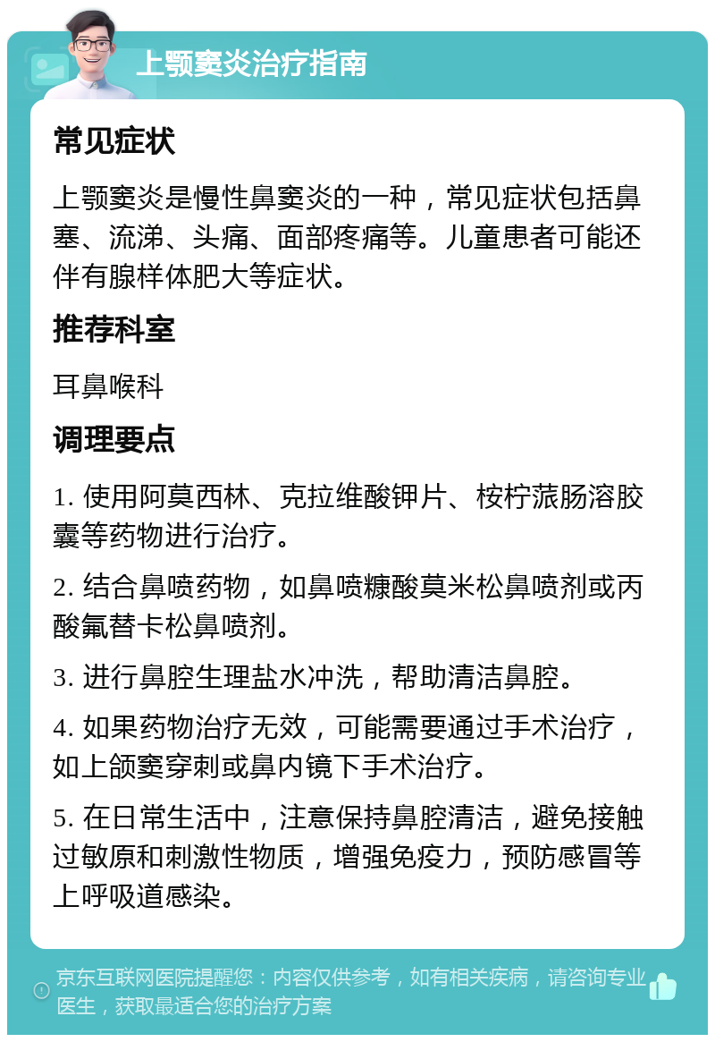 上颚窦炎治疗指南 常见症状 上颚窦炎是慢性鼻窦炎的一种，常见症状包括鼻塞、流涕、头痛、面部疼痛等。儿童患者可能还伴有腺样体肥大等症状。 推荐科室 耳鼻喉科 调理要点 1. 使用阿莫西林、克拉维酸钾片、桉柠蒎肠溶胶囊等药物进行治疗。 2. 结合鼻喷药物，如鼻喷糠酸莫米松鼻喷剂或丙酸氟替卡松鼻喷剂。 3. 进行鼻腔生理盐水冲洗，帮助清洁鼻腔。 4. 如果药物治疗无效，可能需要通过手术治疗，如上颌窦穿刺或鼻内镜下手术治疗。 5. 在日常生活中，注意保持鼻腔清洁，避免接触过敏原和刺激性物质，增强免疫力，预防感冒等上呼吸道感染。