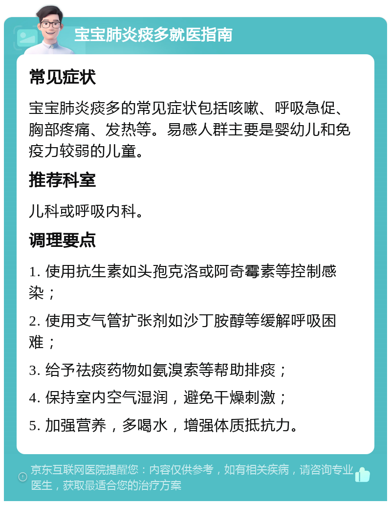 宝宝肺炎痰多就医指南 常见症状 宝宝肺炎痰多的常见症状包括咳嗽、呼吸急促、胸部疼痛、发热等。易感人群主要是婴幼儿和免疫力较弱的儿童。 推荐科室 儿科或呼吸内科。 调理要点 1. 使用抗生素如头孢克洛或阿奇霉素等控制感染； 2. 使用支气管扩张剂如沙丁胺醇等缓解呼吸困难； 3. 给予祛痰药物如氨溴索等帮助排痰； 4. 保持室内空气湿润，避免干燥刺激； 5. 加强营养，多喝水，增强体质抵抗力。