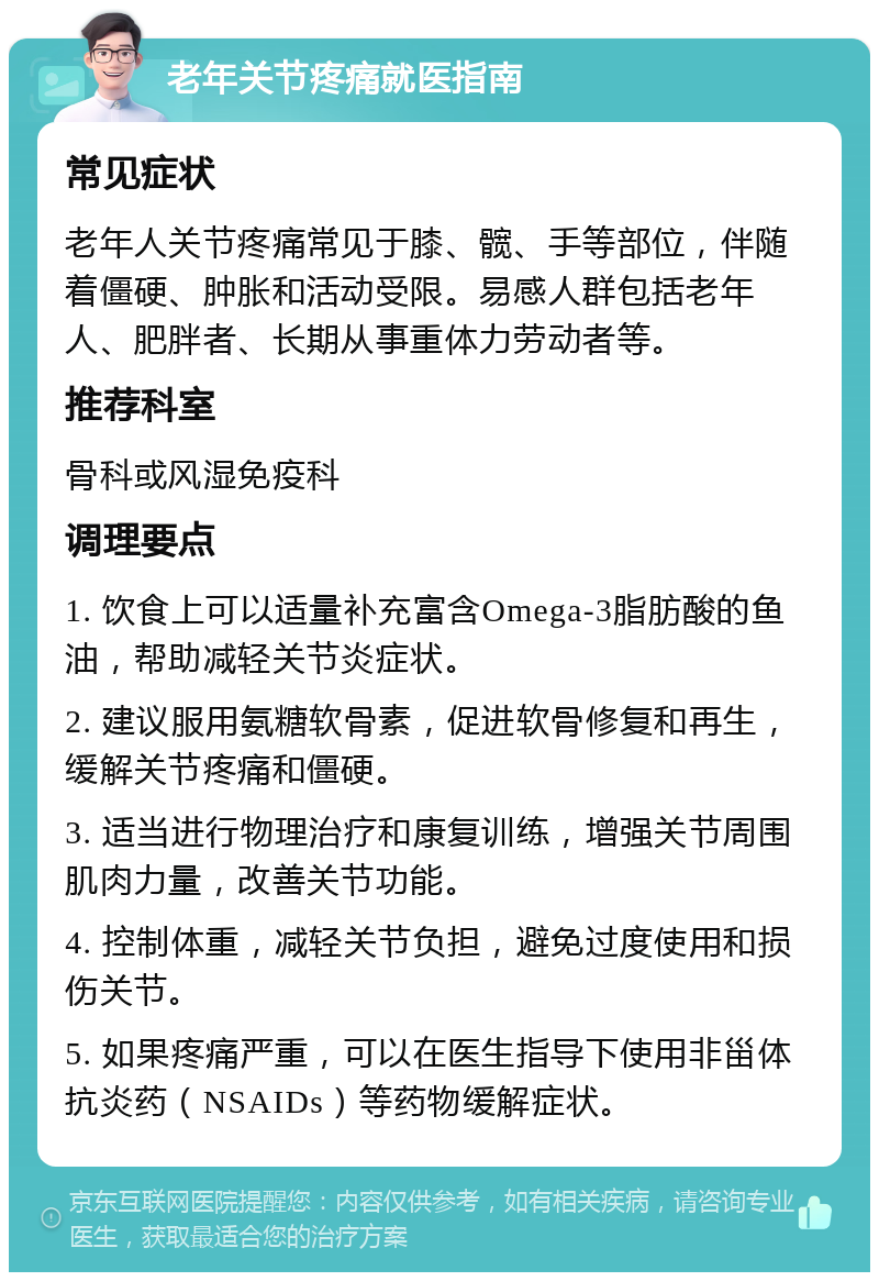 老年关节疼痛就医指南 常见症状 老年人关节疼痛常见于膝、髋、手等部位，伴随着僵硬、肿胀和活动受限。易感人群包括老年人、肥胖者、长期从事重体力劳动者等。 推荐科室 骨科或风湿免疫科 调理要点 1. 饮食上可以适量补充富含Omega-3脂肪酸的鱼油，帮助减轻关节炎症状。 2. 建议服用氨糖软骨素，促进软骨修复和再生，缓解关节疼痛和僵硬。 3. 适当进行物理治疗和康复训练，增强关节周围肌肉力量，改善关节功能。 4. 控制体重，减轻关节负担，避免过度使用和损伤关节。 5. 如果疼痛严重，可以在医生指导下使用非甾体抗炎药（NSAIDs）等药物缓解症状。