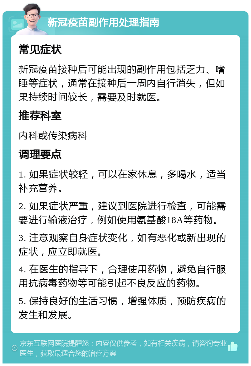 新冠疫苗副作用处理指南 常见症状 新冠疫苗接种后可能出现的副作用包括乏力、嗜睡等症状，通常在接种后一周内自行消失，但如果持续时间较长，需要及时就医。 推荐科室 内科或传染病科 调理要点 1. 如果症状较轻，可以在家休息，多喝水，适当补充营养。 2. 如果症状严重，建议到医院进行检查，可能需要进行输液治疗，例如使用氨基酸18A等药物。 3. 注意观察自身症状变化，如有恶化或新出现的症状，应立即就医。 4. 在医生的指导下，合理使用药物，避免自行服用抗病毒药物等可能引起不良反应的药物。 5. 保持良好的生活习惯，增强体质，预防疾病的发生和发展。