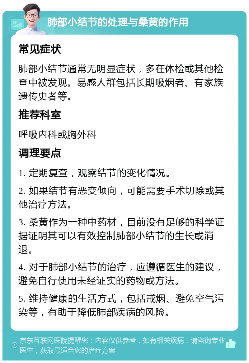 肺部小结节的处理与桑黄的作用 常见症状 肺部小结节通常无明显症状，多在体检或其他检查中被发现。易感人群包括长期吸烟者、有家族遗传史者等。 推荐科室 呼吸内科或胸外科 调理要点 1. 定期复查，观察结节的变化情况。 2. 如果结节有恶变倾向，可能需要手术切除或其他治疗方法。 3. 桑黄作为一种中药材，目前没有足够的科学证据证明其可以有效控制肺部小结节的生长或消退。 4. 对于肺部小结节的治疗，应遵循医生的建议，避免自行使用未经证实的药物或方法。 5. 维持健康的生活方式，包括戒烟、避免空气污染等，有助于降低肺部疾病的风险。