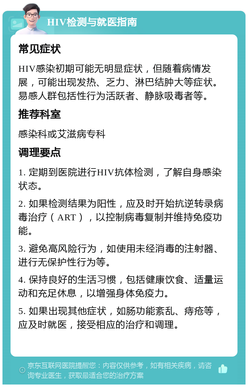 HIV检测与就医指南 常见症状 HIV感染初期可能无明显症状，但随着病情发展，可能出现发热、乏力、淋巴结肿大等症状。易感人群包括性行为活跃者、静脉吸毒者等。 推荐科室 感染科或艾滋病专科 调理要点 1. 定期到医院进行HIV抗体检测，了解自身感染状态。 2. 如果检测结果为阳性，应及时开始抗逆转录病毒治疗（ART），以控制病毒复制并维持免疫功能。 3. 避免高风险行为，如使用未经消毒的注射器、进行无保护性行为等。 4. 保持良好的生活习惯，包括健康饮食、适量运动和充足休息，以增强身体免疫力。 5. 如果出现其他症状，如肠功能紊乱、痔疮等，应及时就医，接受相应的治疗和调理。