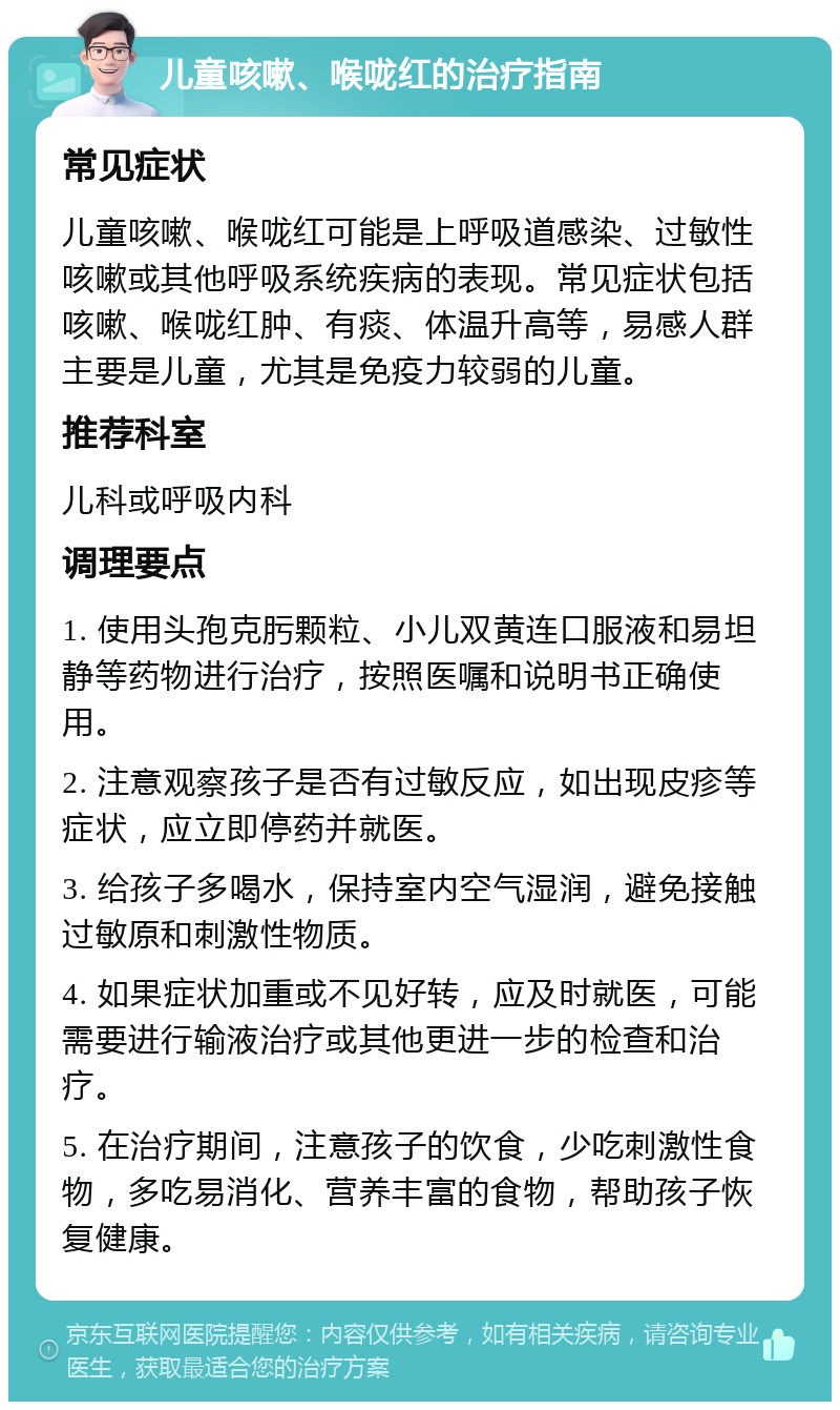 儿童咳嗽、喉咙红的治疗指南 常见症状 儿童咳嗽、喉咙红可能是上呼吸道感染、过敏性咳嗽或其他呼吸系统疾病的表现。常见症状包括咳嗽、喉咙红肿、有痰、体温升高等，易感人群主要是儿童，尤其是免疫力较弱的儿童。 推荐科室 儿科或呼吸内科 调理要点 1. 使用头孢克肟颗粒、小儿双黄连口服液和易坦静等药物进行治疗，按照医嘱和说明书正确使用。 2. 注意观察孩子是否有过敏反应，如出现皮疹等症状，应立即停药并就医。 3. 给孩子多喝水，保持室内空气湿润，避免接触过敏原和刺激性物质。 4. 如果症状加重或不见好转，应及时就医，可能需要进行输液治疗或其他更进一步的检查和治疗。 5. 在治疗期间，注意孩子的饮食，少吃刺激性食物，多吃易消化、营养丰富的食物，帮助孩子恢复健康。