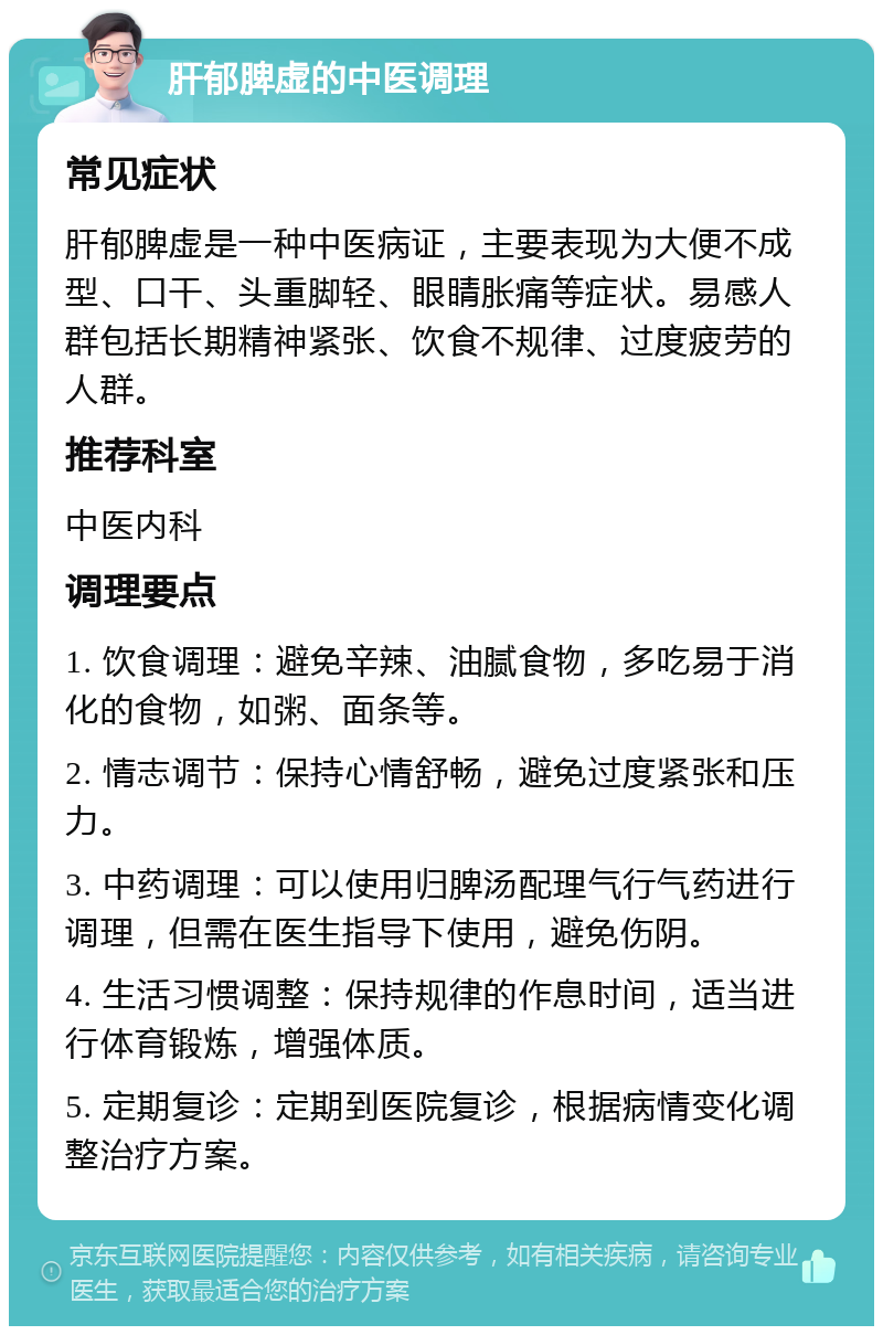 肝郁脾虚的中医调理 常见症状 肝郁脾虚是一种中医病证，主要表现为大便不成型、口干、头重脚轻、眼睛胀痛等症状。易感人群包括长期精神紧张、饮食不规律、过度疲劳的人群。 推荐科室 中医内科 调理要点 1. 饮食调理：避免辛辣、油腻食物，多吃易于消化的食物，如粥、面条等。 2. 情志调节：保持心情舒畅，避免过度紧张和压力。 3. 中药调理：可以使用归脾汤配理气行气药进行调理，但需在医生指导下使用，避免伤阴。 4. 生活习惯调整：保持规律的作息时间，适当进行体育锻炼，增强体质。 5. 定期复诊：定期到医院复诊，根据病情变化调整治疗方案。