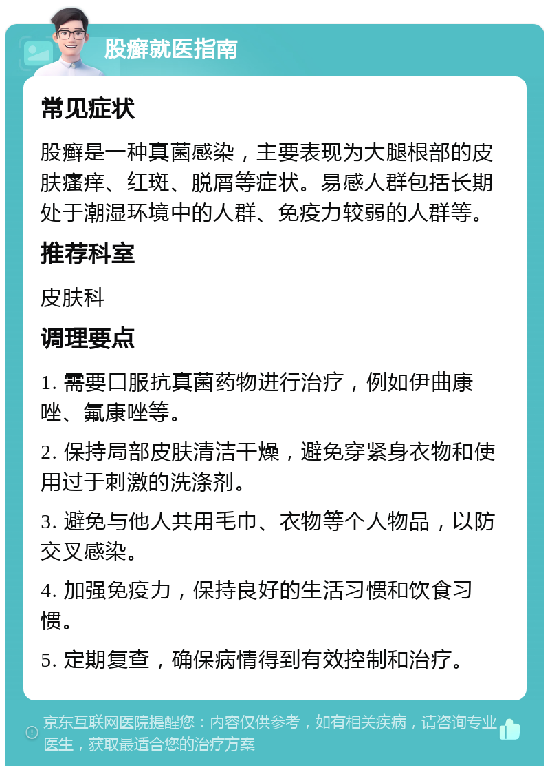 股癣就医指南 常见症状 股癣是一种真菌感染，主要表现为大腿根部的皮肤瘙痒、红斑、脱屑等症状。易感人群包括长期处于潮湿环境中的人群、免疫力较弱的人群等。 推荐科室 皮肤科 调理要点 1. 需要口服抗真菌药物进行治疗，例如伊曲康唑、氟康唑等。 2. 保持局部皮肤清洁干燥，避免穿紧身衣物和使用过于刺激的洗涤剂。 3. 避免与他人共用毛巾、衣物等个人物品，以防交叉感染。 4. 加强免疫力，保持良好的生活习惯和饮食习惯。 5. 定期复查，确保病情得到有效控制和治疗。