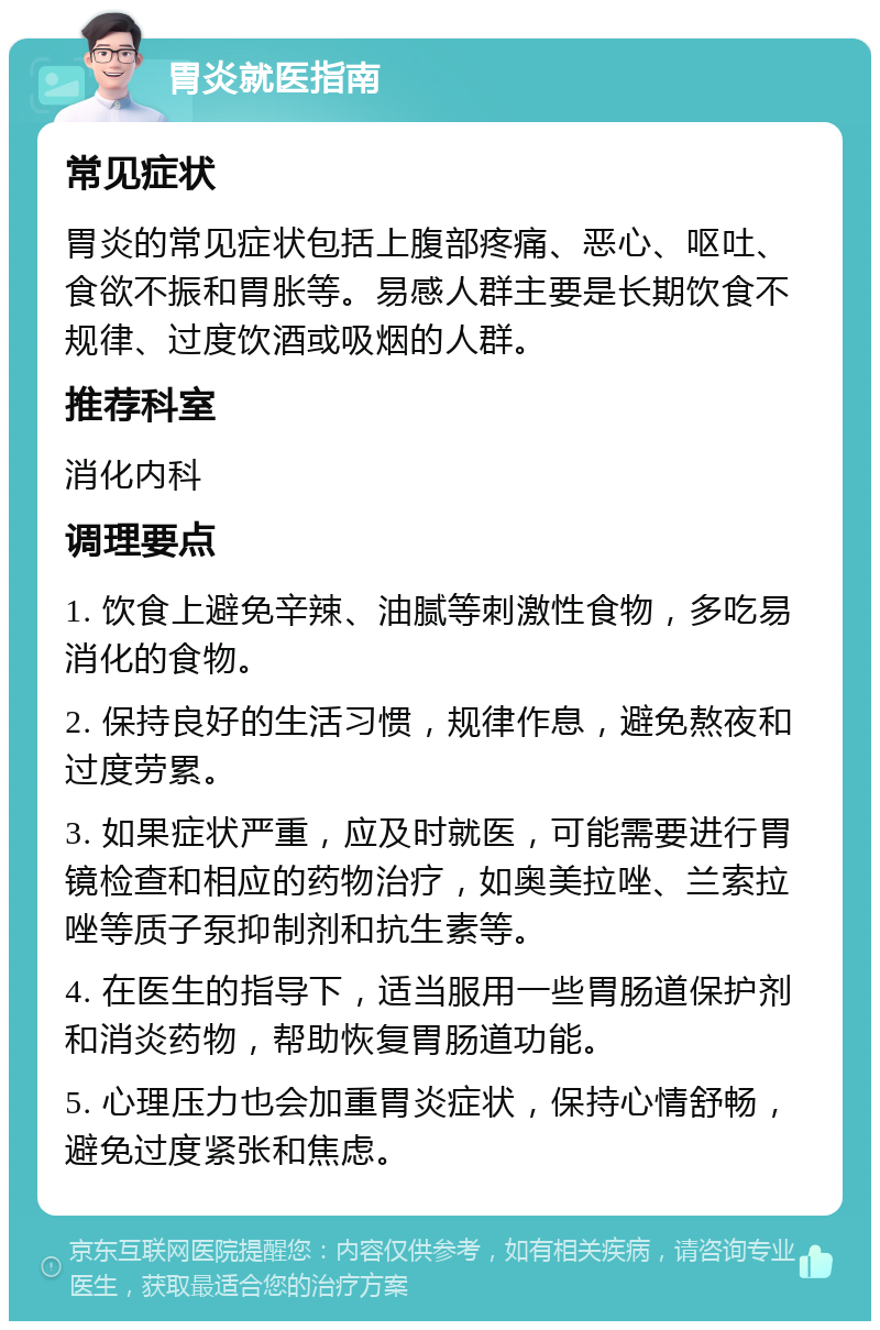 胃炎就医指南 常见症状 胃炎的常见症状包括上腹部疼痛、恶心、呕吐、食欲不振和胃胀等。易感人群主要是长期饮食不规律、过度饮酒或吸烟的人群。 推荐科室 消化内科 调理要点 1. 饮食上避免辛辣、油腻等刺激性食物，多吃易消化的食物。 2. 保持良好的生活习惯，规律作息，避免熬夜和过度劳累。 3. 如果症状严重，应及时就医，可能需要进行胃镜检查和相应的药物治疗，如奥美拉唑、兰索拉唑等质子泵抑制剂和抗生素等。 4. 在医生的指导下，适当服用一些胃肠道保护剂和消炎药物，帮助恢复胃肠道功能。 5. 心理压力也会加重胃炎症状，保持心情舒畅，避免过度紧张和焦虑。