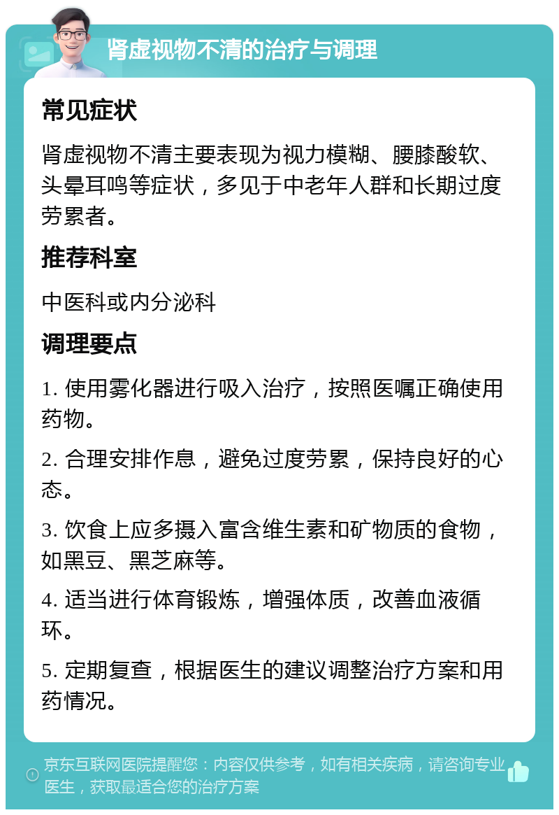 肾虚视物不清的治疗与调理 常见症状 肾虚视物不清主要表现为视力模糊、腰膝酸软、头晕耳鸣等症状，多见于中老年人群和长期过度劳累者。 推荐科室 中医科或内分泌科 调理要点 1. 使用雾化器进行吸入治疗，按照医嘱正确使用药物。 2. 合理安排作息，避免过度劳累，保持良好的心态。 3. 饮食上应多摄入富含维生素和矿物质的食物，如黑豆、黑芝麻等。 4. 适当进行体育锻炼，增强体质，改善血液循环。 5. 定期复查，根据医生的建议调整治疗方案和用药情况。