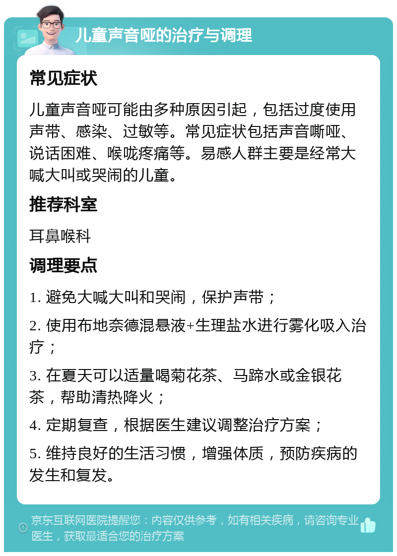 儿童声音哑的治疗与调理 常见症状 儿童声音哑可能由多种原因引起，包括过度使用声带、感染、过敏等。常见症状包括声音嘶哑、说话困难、喉咙疼痛等。易感人群主要是经常大喊大叫或哭闹的儿童。 推荐科室 耳鼻喉科 调理要点 1. 避免大喊大叫和哭闹，保护声带； 2. 使用布地奈德混悬液+生理盐水进行雾化吸入治疗； 3. 在夏天可以适量喝菊花茶、马蹄水或金银花茶，帮助清热降火； 4. 定期复查，根据医生建议调整治疗方案； 5. 维持良好的生活习惯，增强体质，预防疾病的发生和复发。