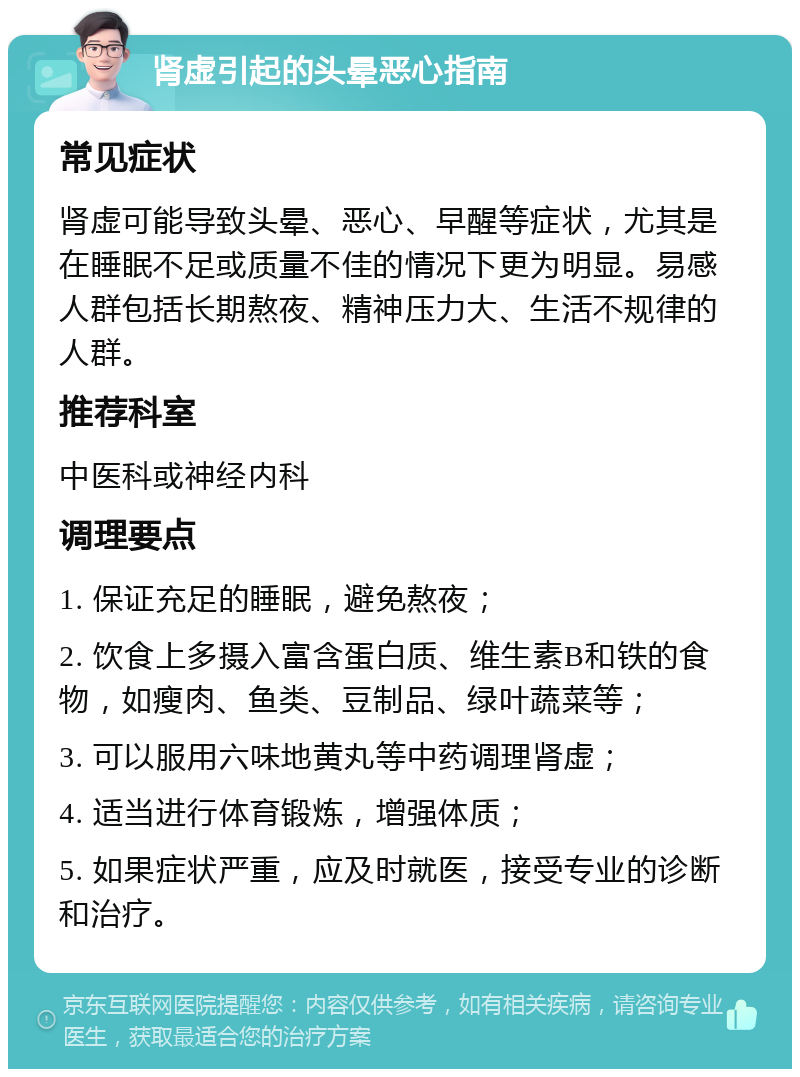 肾虚引起的头晕恶心指南 常见症状 肾虚可能导致头晕、恶心、早醒等症状，尤其是在睡眠不足或质量不佳的情况下更为明显。易感人群包括长期熬夜、精神压力大、生活不规律的人群。 推荐科室 中医科或神经内科 调理要点 1. 保证充足的睡眠，避免熬夜； 2. 饮食上多摄入富含蛋白质、维生素B和铁的食物，如瘦肉、鱼类、豆制品、绿叶蔬菜等； 3. 可以服用六味地黄丸等中药调理肾虚； 4. 适当进行体育锻炼，增强体质； 5. 如果症状严重，应及时就医，接受专业的诊断和治疗。