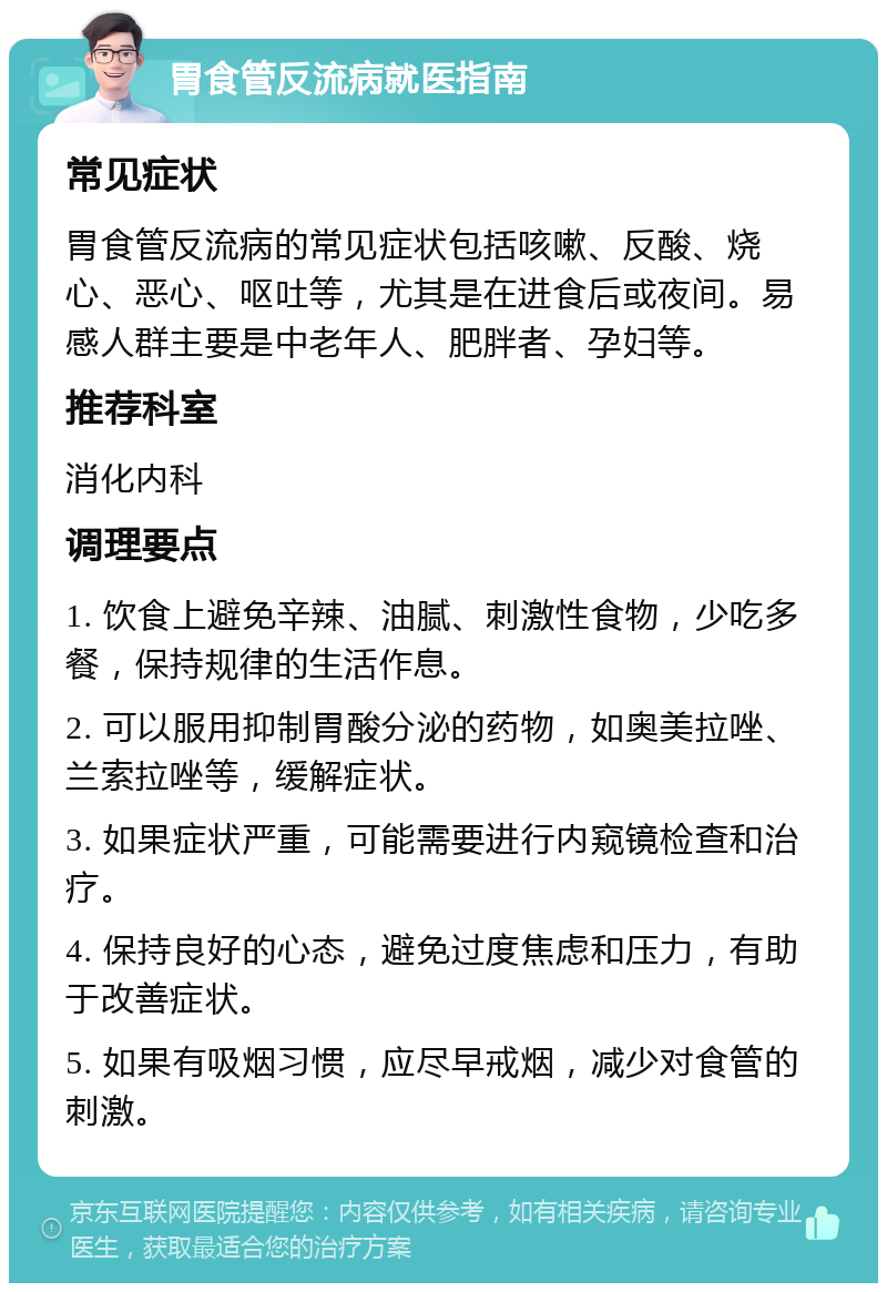 胃食管反流病就医指南 常见症状 胃食管反流病的常见症状包括咳嗽、反酸、烧心、恶心、呕吐等，尤其是在进食后或夜间。易感人群主要是中老年人、肥胖者、孕妇等。 推荐科室 消化内科 调理要点 1. 饮食上避免辛辣、油腻、刺激性食物，少吃多餐，保持规律的生活作息。 2. 可以服用抑制胃酸分泌的药物，如奥美拉唑、兰索拉唑等，缓解症状。 3. 如果症状严重，可能需要进行内窥镜检查和治疗。 4. 保持良好的心态，避免过度焦虑和压力，有助于改善症状。 5. 如果有吸烟习惯，应尽早戒烟，减少对食管的刺激。