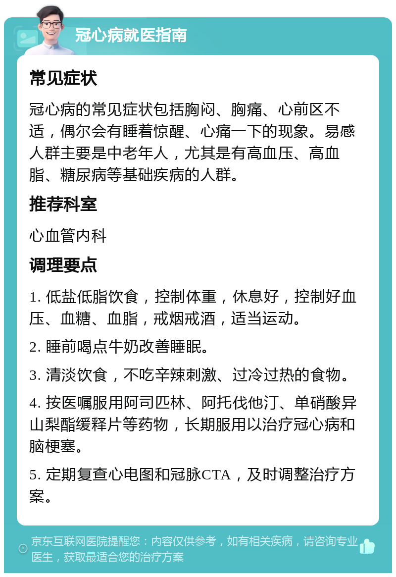 冠心病就医指南 常见症状 冠心病的常见症状包括胸闷、胸痛、心前区不适，偶尔会有睡着惊醒、心痛一下的现象。易感人群主要是中老年人，尤其是有高血压、高血脂、糖尿病等基础疾病的人群。 推荐科室 心血管内科 调理要点 1. 低盐低脂饮食，控制体重，休息好，控制好血压、血糖、血脂，戒烟戒酒，适当运动。 2. 睡前喝点牛奶改善睡眠。 3. 清淡饮食，不吃辛辣刺激、过冷过热的食物。 4. 按医嘱服用阿司匹林、阿托伐他汀、单硝酸异山梨酯缓释片等药物，长期服用以治疗冠心病和脑梗塞。 5. 定期复查心电图和冠脉CTA，及时调整治疗方案。