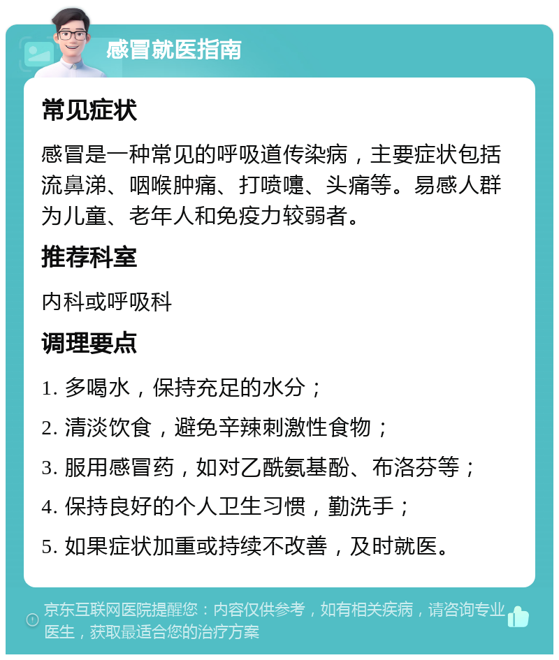 感冒就医指南 常见症状 感冒是一种常见的呼吸道传染病，主要症状包括流鼻涕、咽喉肿痛、打喷嚏、头痛等。易感人群为儿童、老年人和免疫力较弱者。 推荐科室 内科或呼吸科 调理要点 1. 多喝水，保持充足的水分； 2. 清淡饮食，避免辛辣刺激性食物； 3. 服用感冒药，如对乙酰氨基酚、布洛芬等； 4. 保持良好的个人卫生习惯，勤洗手； 5. 如果症状加重或持续不改善，及时就医。