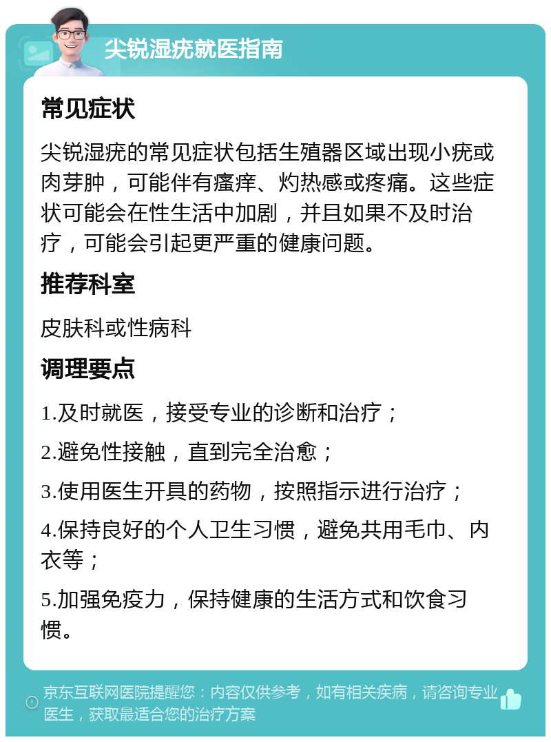 尖锐湿疣就医指南 常见症状 尖锐湿疣的常见症状包括生殖器区域出现小疣或肉芽肿，可能伴有瘙痒、灼热感或疼痛。这些症状可能会在性生活中加剧，并且如果不及时治疗，可能会引起更严重的健康问题。 推荐科室 皮肤科或性病科 调理要点 1.及时就医，接受专业的诊断和治疗； 2.避免性接触，直到完全治愈； 3.使用医生开具的药物，按照指示进行治疗； 4.保持良好的个人卫生习惯，避免共用毛巾、内衣等； 5.加强免疫力，保持健康的生活方式和饮食习惯。