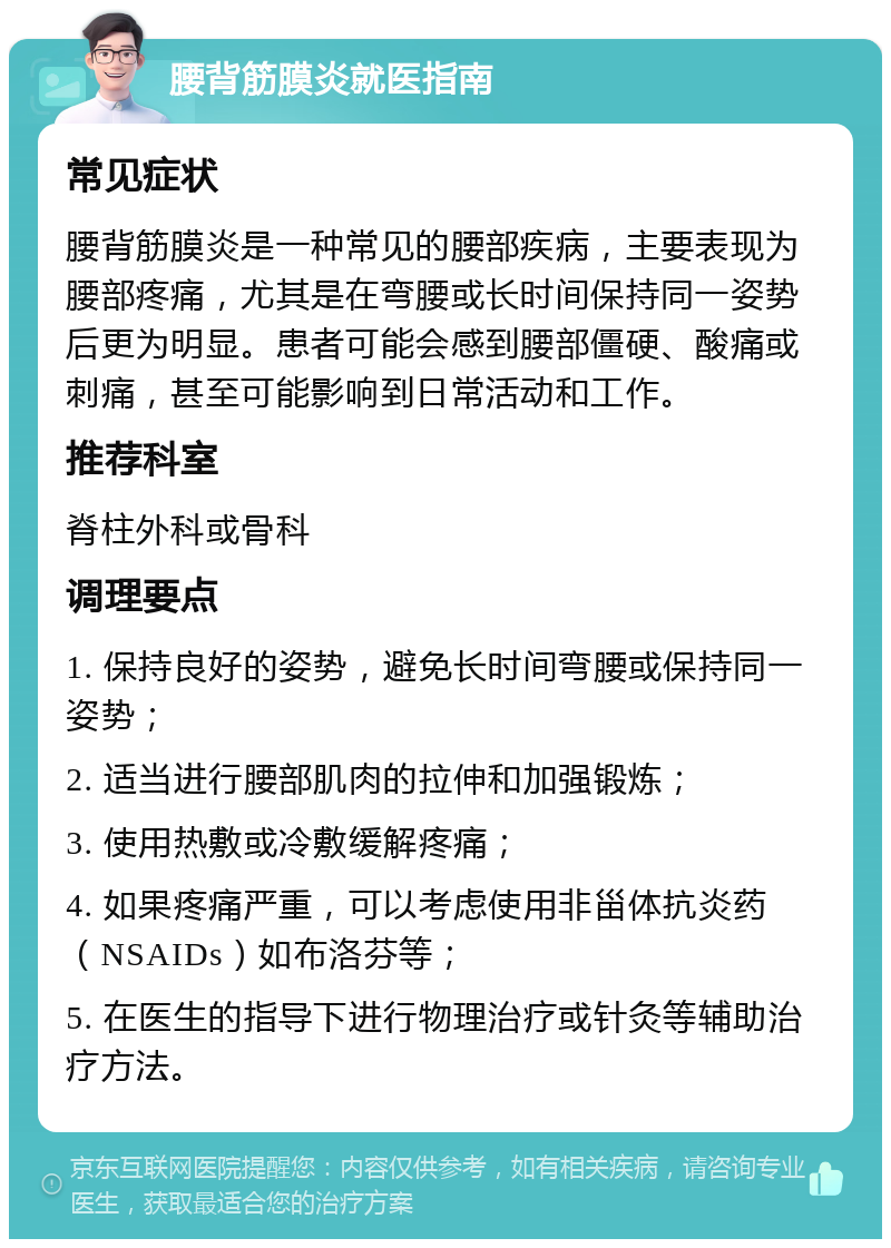 腰背筋膜炎就医指南 常见症状 腰背筋膜炎是一种常见的腰部疾病，主要表现为腰部疼痛，尤其是在弯腰或长时间保持同一姿势后更为明显。患者可能会感到腰部僵硬、酸痛或刺痛，甚至可能影响到日常活动和工作。 推荐科室 脊柱外科或骨科 调理要点 1. 保持良好的姿势，避免长时间弯腰或保持同一姿势； 2. 适当进行腰部肌肉的拉伸和加强锻炼； 3. 使用热敷或冷敷缓解疼痛； 4. 如果疼痛严重，可以考虑使用非甾体抗炎药（NSAIDs）如布洛芬等； 5. 在医生的指导下进行物理治疗或针灸等辅助治疗方法。