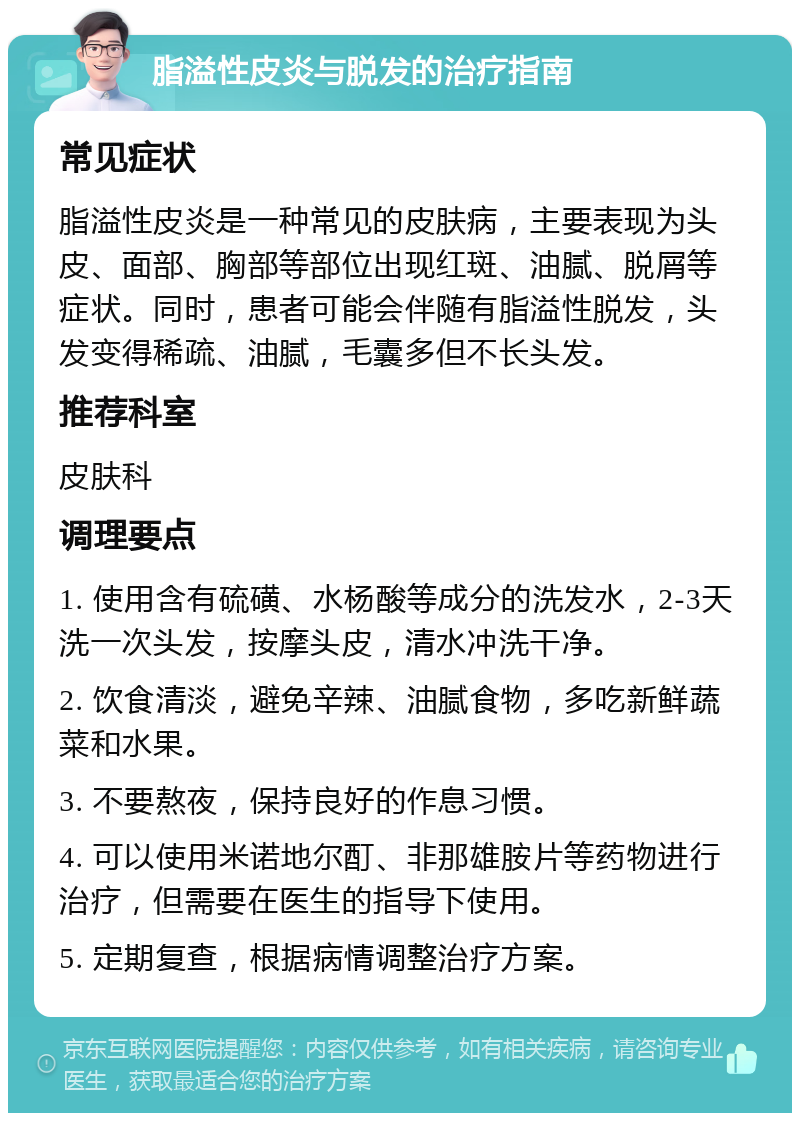 脂溢性皮炎与脱发的治疗指南 常见症状 脂溢性皮炎是一种常见的皮肤病，主要表现为头皮、面部、胸部等部位出现红斑、油腻、脱屑等症状。同时，患者可能会伴随有脂溢性脱发，头发变得稀疏、油腻，毛囊多但不长头发。 推荐科室 皮肤科 调理要点 1. 使用含有硫磺、水杨酸等成分的洗发水，2-3天洗一次头发，按摩头皮，清水冲洗干净。 2. 饮食清淡，避免辛辣、油腻食物，多吃新鲜蔬菜和水果。 3. 不要熬夜，保持良好的作息习惯。 4. 可以使用米诺地尔酊、非那雄胺片等药物进行治疗，但需要在医生的指导下使用。 5. 定期复查，根据病情调整治疗方案。