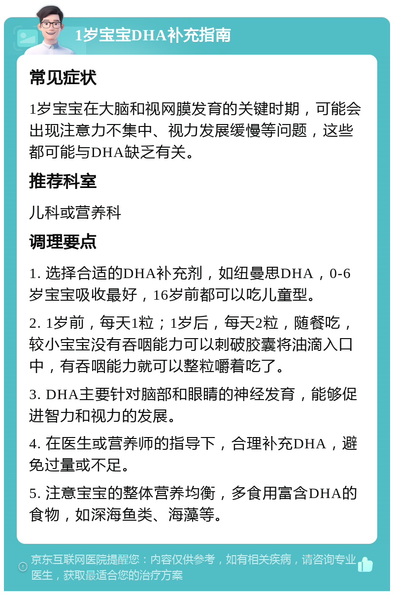 1岁宝宝DHA补充指南 常见症状 1岁宝宝在大脑和视网膜发育的关键时期，可能会出现注意力不集中、视力发展缓慢等问题，这些都可能与DHA缺乏有关。 推荐科室 儿科或营养科 调理要点 1. 选择合适的DHA补充剂，如纽曼思DHA，0-6岁宝宝吸收最好，16岁前都可以吃儿童型。 2. 1岁前，每天1粒；1岁后，每天2粒，随餐吃，较小宝宝没有吞咽能力可以刺破胶囊将油滴入口中，有吞咽能力就可以整粒嚼着吃了。 3. DHA主要针对脑部和眼睛的神经发育，能够促进智力和视力的发展。 4. 在医生或营养师的指导下，合理补充DHA，避免过量或不足。 5. 注意宝宝的整体营养均衡，多食用富含DHA的食物，如深海鱼类、海藻等。