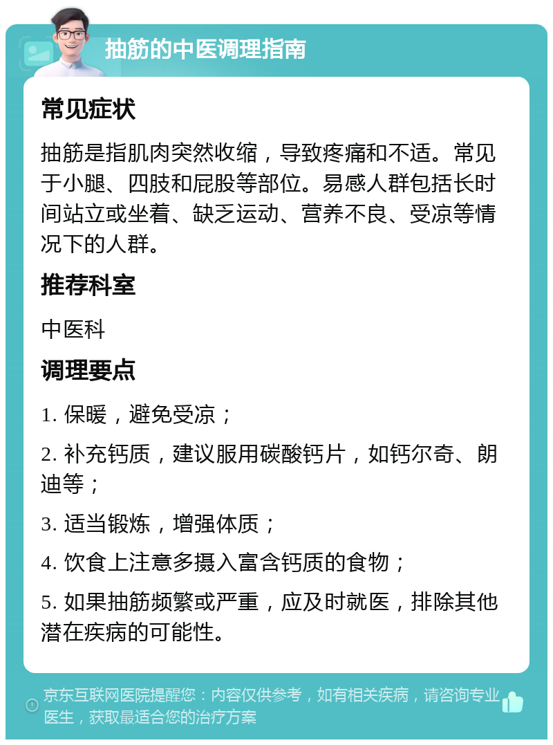 抽筋的中医调理指南 常见症状 抽筋是指肌肉突然收缩，导致疼痛和不适。常见于小腿、四肢和屁股等部位。易感人群包括长时间站立或坐着、缺乏运动、营养不良、受凉等情况下的人群。 推荐科室 中医科 调理要点 1. 保暖，避免受凉； 2. 补充钙质，建议服用碳酸钙片，如钙尔奇、朗迪等； 3. 适当锻炼，增强体质； 4. 饮食上注意多摄入富含钙质的食物； 5. 如果抽筋频繁或严重，应及时就医，排除其他潜在疾病的可能性。