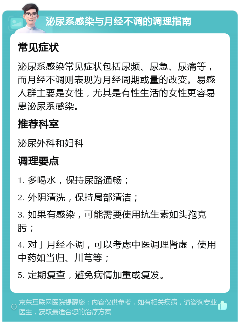 泌尿系感染与月经不调的调理指南 常见症状 泌尿系感染常见症状包括尿频、尿急、尿痛等，而月经不调则表现为月经周期或量的改变。易感人群主要是女性，尤其是有性生活的女性更容易患泌尿系感染。 推荐科室 泌尿外科和妇科 调理要点 1. 多喝水，保持尿路通畅； 2. 外阴清洗，保持局部清洁； 3. 如果有感染，可能需要使用抗生素如头孢克肟； 4. 对于月经不调，可以考虑中医调理肾虚，使用中药如当归、川芎等； 5. 定期复查，避免病情加重或复发。