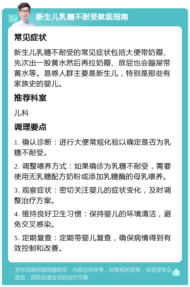 新生儿乳糖不耐受就医指南 常见症状 新生儿乳糖不耐受的常见症状包括大便带奶瓣、先次出一股黄水然后再拉奶瓣、放屁也会蹦屎带黄水等。易感人群主要是新生儿，特别是那些有家族史的婴儿。 推荐科室 儿科 调理要点 1. 确认诊断：进行大便常规化验以确定是否为乳糖不耐受。 2. 调整喂养方式：如果确诊为乳糖不耐受，需要使用无乳糖配方奶粉或添加乳糖酶的母乳喂养。 3. 观察症状：密切关注婴儿的症状变化，及时调整治疗方案。 4. 维持良好卫生习惯：保持婴儿的环境清洁，避免交叉感染。 5. 定期复查：定期带婴儿复查，确保病情得到有效控制和改善。