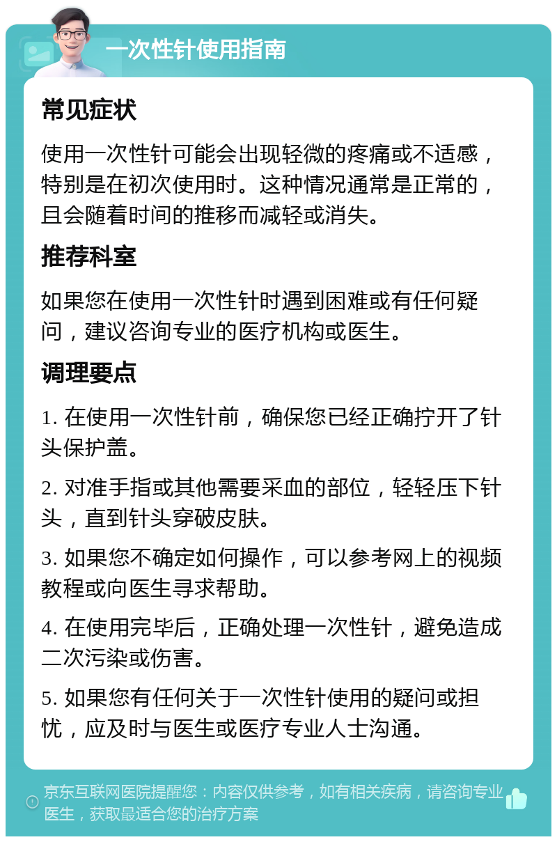 一次性针使用指南 常见症状 使用一次性针可能会出现轻微的疼痛或不适感，特别是在初次使用时。这种情况通常是正常的，且会随着时间的推移而减轻或消失。 推荐科室 如果您在使用一次性针时遇到困难或有任何疑问，建议咨询专业的医疗机构或医生。 调理要点 1. 在使用一次性针前，确保您已经正确拧开了针头保护盖。 2. 对准手指或其他需要采血的部位，轻轻压下针头，直到针头穿破皮肤。 3. 如果您不确定如何操作，可以参考网上的视频教程或向医生寻求帮助。 4. 在使用完毕后，正确处理一次性针，避免造成二次污染或伤害。 5. 如果您有任何关于一次性针使用的疑问或担忧，应及时与医生或医疗专业人士沟通。