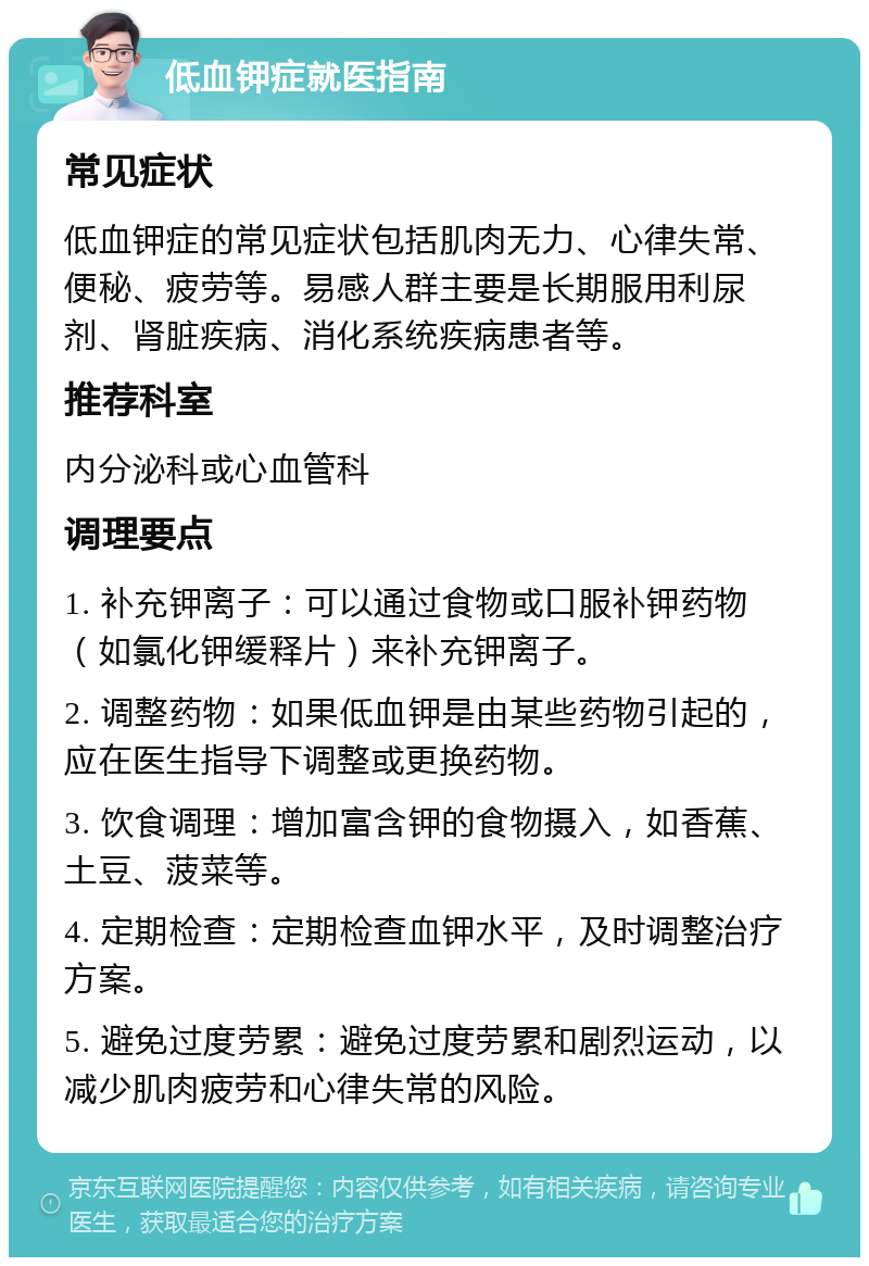 低血钾症就医指南 常见症状 低血钾症的常见症状包括肌肉无力、心律失常、便秘、疲劳等。易感人群主要是长期服用利尿剂、肾脏疾病、消化系统疾病患者等。 推荐科室 内分泌科或心血管科 调理要点 1. 补充钾离子：可以通过食物或口服补钾药物（如氯化钾缓释片）来补充钾离子。 2. 调整药物：如果低血钾是由某些药物引起的，应在医生指导下调整或更换药物。 3. 饮食调理：增加富含钾的食物摄入，如香蕉、土豆、菠菜等。 4. 定期检查：定期检查血钾水平，及时调整治疗方案。 5. 避免过度劳累：避免过度劳累和剧烈运动，以减少肌肉疲劳和心律失常的风险。