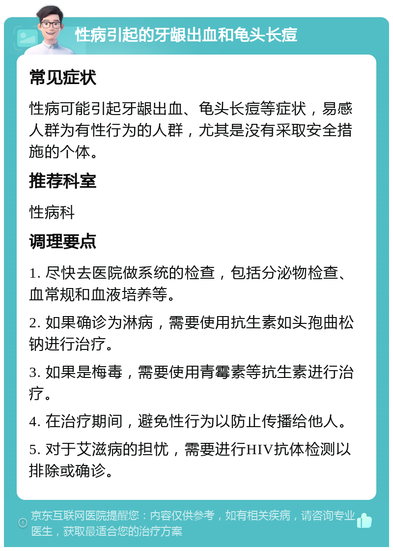 性病引起的牙龈出血和龟头长痘 常见症状 性病可能引起牙龈出血、龟头长痘等症状，易感人群为有性行为的人群，尤其是没有采取安全措施的个体。 推荐科室 性病科 调理要点 1. 尽快去医院做系统的检查，包括分泌物检查、血常规和血液培养等。 2. 如果确诊为淋病，需要使用抗生素如头孢曲松钠进行治疗。 3. 如果是梅毒，需要使用青霉素等抗生素进行治疗。 4. 在治疗期间，避免性行为以防止传播给他人。 5. 对于艾滋病的担忧，需要进行HIV抗体检测以排除或确诊。