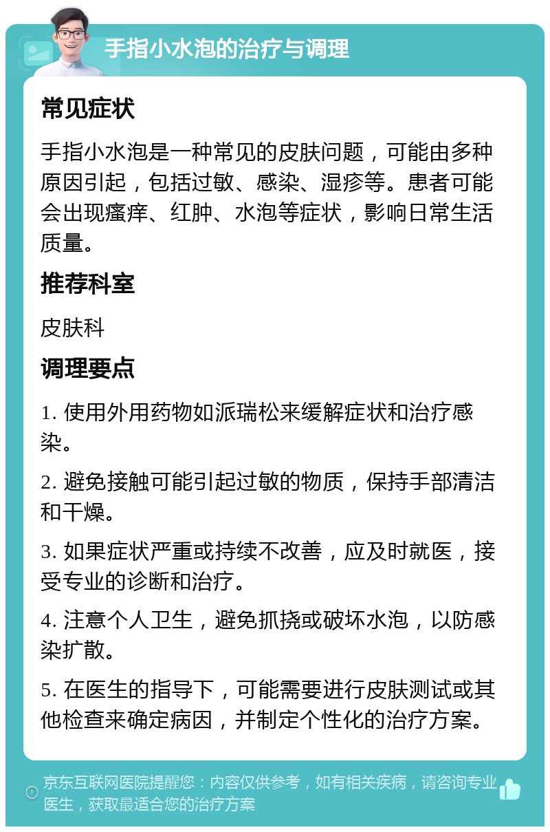 手指小水泡的治疗与调理 常见症状 手指小水泡是一种常见的皮肤问题，可能由多种原因引起，包括过敏、感染、湿疹等。患者可能会出现瘙痒、红肿、水泡等症状，影响日常生活质量。 推荐科室 皮肤科 调理要点 1. 使用外用药物如派瑞松来缓解症状和治疗感染。 2. 避免接触可能引起过敏的物质，保持手部清洁和干燥。 3. 如果症状严重或持续不改善，应及时就医，接受专业的诊断和治疗。 4. 注意个人卫生，避免抓挠或破坏水泡，以防感染扩散。 5. 在医生的指导下，可能需要进行皮肤测试或其他检查来确定病因，并制定个性化的治疗方案。