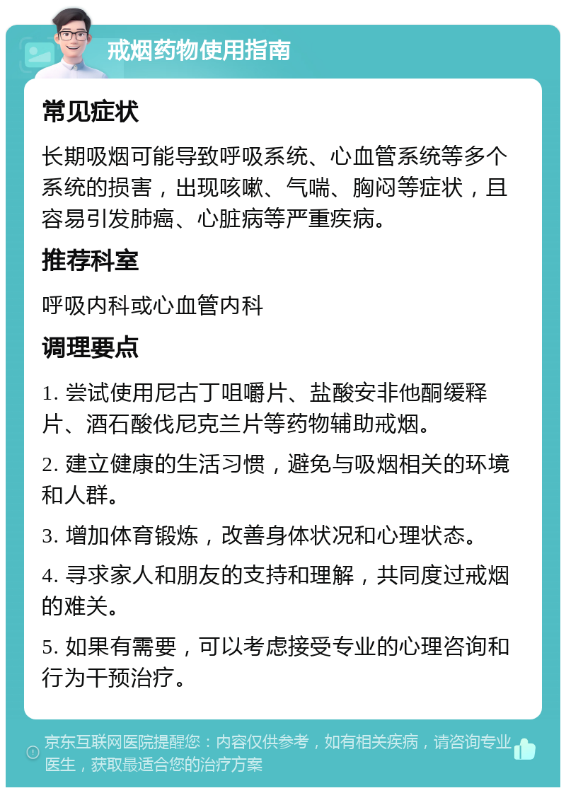 戒烟药物使用指南 常见症状 长期吸烟可能导致呼吸系统、心血管系统等多个系统的损害，出现咳嗽、气喘、胸闷等症状，且容易引发肺癌、心脏病等严重疾病。 推荐科室 呼吸内科或心血管内科 调理要点 1. 尝试使用尼古丁咀嚼片、盐酸安非他酮缓释片、酒石酸伐尼克兰片等药物辅助戒烟。 2. 建立健康的生活习惯，避免与吸烟相关的环境和人群。 3. 增加体育锻炼，改善身体状况和心理状态。 4. 寻求家人和朋友的支持和理解，共同度过戒烟的难关。 5. 如果有需要，可以考虑接受专业的心理咨询和行为干预治疗。