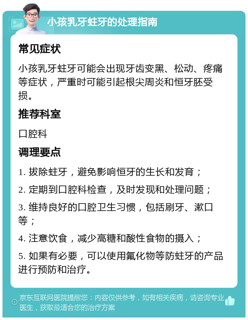 小孩乳牙蛀牙的处理指南 常见症状 小孩乳牙蛀牙可能会出现牙齿变黑、松动、疼痛等症状，严重时可能引起根尖周炎和恒牙胚受损。 推荐科室 口腔科 调理要点 1. 拔除蛀牙，避免影响恒牙的生长和发育； 2. 定期到口腔科检查，及时发现和处理问题； 3. 维持良好的口腔卫生习惯，包括刷牙、漱口等； 4. 注意饮食，减少高糖和酸性食物的摄入； 5. 如果有必要，可以使用氟化物等防蛀牙的产品进行预防和治疗。