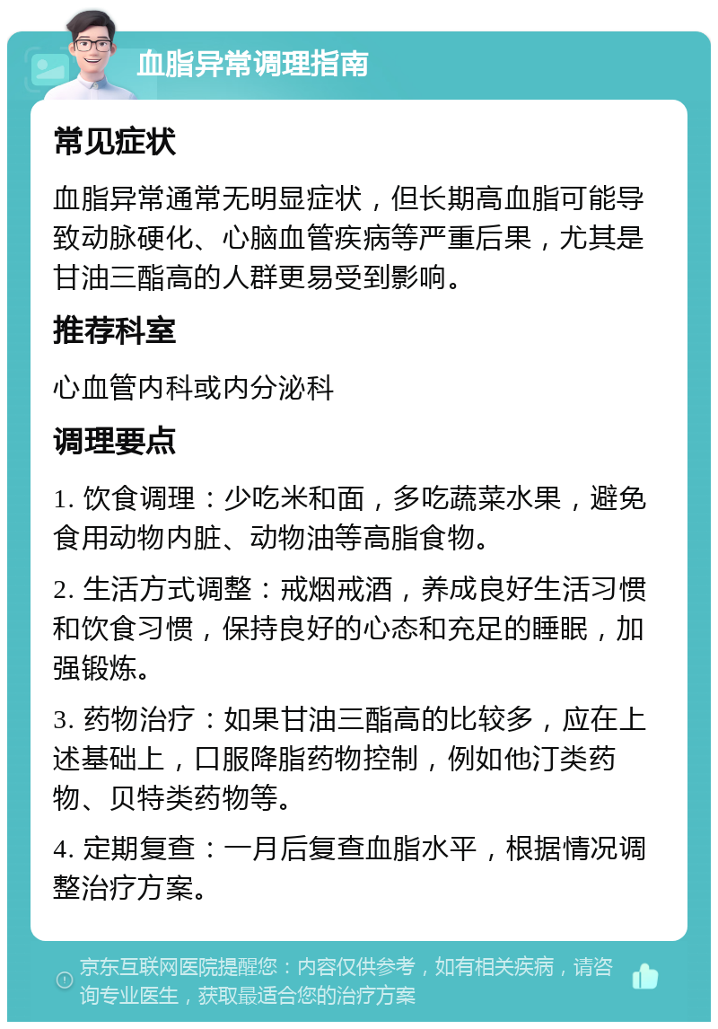 血脂异常调理指南 常见症状 血脂异常通常无明显症状，但长期高血脂可能导致动脉硬化、心脑血管疾病等严重后果，尤其是甘油三酯高的人群更易受到影响。 推荐科室 心血管内科或内分泌科 调理要点 1. 饮食调理：少吃米和面，多吃蔬菜水果，避免食用动物内脏、动物油等高脂食物。 2. 生活方式调整：戒烟戒酒，养成良好生活习惯和饮食习惯，保持良好的心态和充足的睡眠，加强锻炼。 3. 药物治疗：如果甘油三酯高的比较多，应在上述基础上，口服降脂药物控制，例如他汀类药物、贝特类药物等。 4. 定期复查：一月后复查血脂水平，根据情况调整治疗方案。