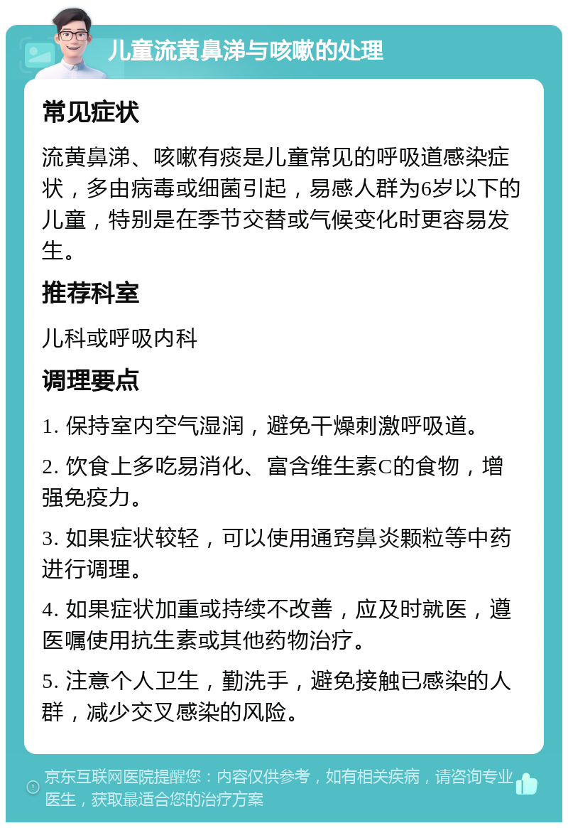 儿童流黄鼻涕与咳嗽的处理 常见症状 流黄鼻涕、咳嗽有痰是儿童常见的呼吸道感染症状，多由病毒或细菌引起，易感人群为6岁以下的儿童，特别是在季节交替或气候变化时更容易发生。 推荐科室 儿科或呼吸内科 调理要点 1. 保持室内空气湿润，避免干燥刺激呼吸道。 2. 饮食上多吃易消化、富含维生素C的食物，增强免疫力。 3. 如果症状较轻，可以使用通窍鼻炎颗粒等中药进行调理。 4. 如果症状加重或持续不改善，应及时就医，遵医嘱使用抗生素或其他药物治疗。 5. 注意个人卫生，勤洗手，避免接触已感染的人群，减少交叉感染的风险。