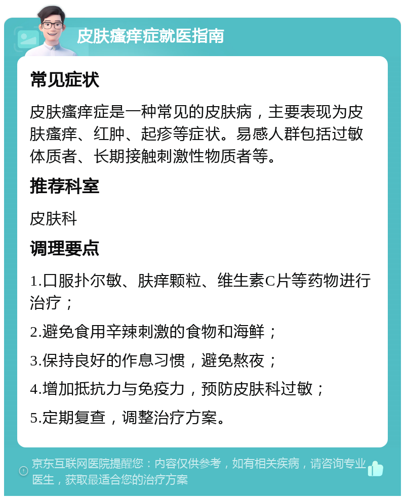 皮肤瘙痒症就医指南 常见症状 皮肤瘙痒症是一种常见的皮肤病，主要表现为皮肤瘙痒、红肿、起疹等症状。易感人群包括过敏体质者、长期接触刺激性物质者等。 推荐科室 皮肤科 调理要点 1.口服扑尔敏、肤痒颗粒、维生素C片等药物进行治疗； 2.避免食用辛辣刺激的食物和海鲜； 3.保持良好的作息习惯，避免熬夜； 4.增加抵抗力与免疫力，预防皮肤科过敏； 5.定期复查，调整治疗方案。