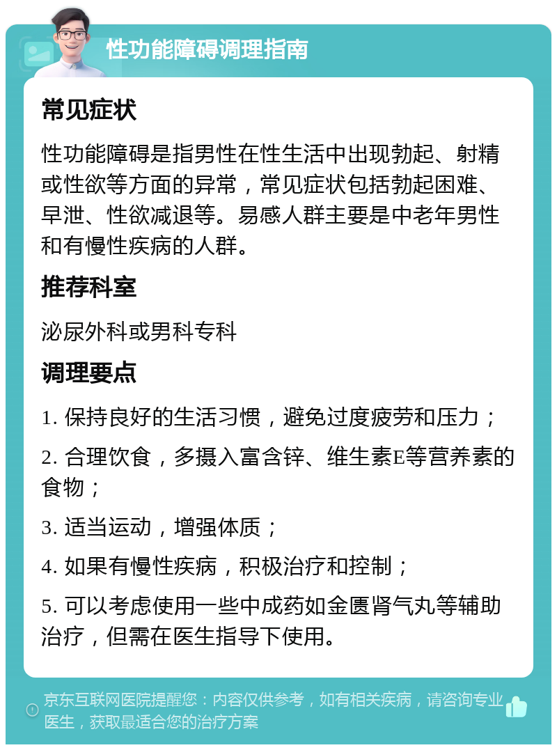 性功能障碍调理指南 常见症状 性功能障碍是指男性在性生活中出现勃起、射精或性欲等方面的异常，常见症状包括勃起困难、早泄、性欲减退等。易感人群主要是中老年男性和有慢性疾病的人群。 推荐科室 泌尿外科或男科专科 调理要点 1. 保持良好的生活习惯，避免过度疲劳和压力； 2. 合理饮食，多摄入富含锌、维生素E等营养素的食物； 3. 适当运动，增强体质； 4. 如果有慢性疾病，积极治疗和控制； 5. 可以考虑使用一些中成药如金匮肾气丸等辅助治疗，但需在医生指导下使用。