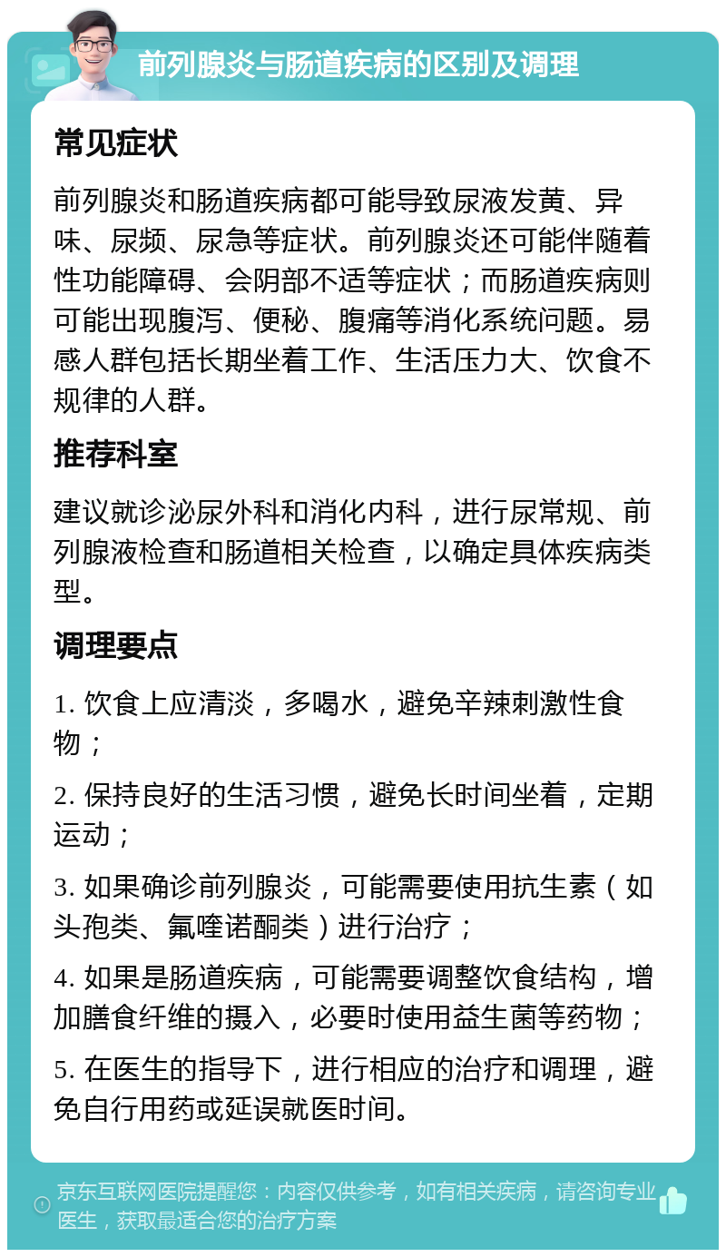 前列腺炎与肠道疾病的区别及调理 常见症状 前列腺炎和肠道疾病都可能导致尿液发黄、异味、尿频、尿急等症状。前列腺炎还可能伴随着性功能障碍、会阴部不适等症状；而肠道疾病则可能出现腹泻、便秘、腹痛等消化系统问题。易感人群包括长期坐着工作、生活压力大、饮食不规律的人群。 推荐科室 建议就诊泌尿外科和消化内科，进行尿常规、前列腺液检查和肠道相关检查，以确定具体疾病类型。 调理要点 1. 饮食上应清淡，多喝水，避免辛辣刺激性食物； 2. 保持良好的生活习惯，避免长时间坐着，定期运动； 3. 如果确诊前列腺炎，可能需要使用抗生素（如头孢类、氟喹诺酮类）进行治疗； 4. 如果是肠道疾病，可能需要调整饮食结构，增加膳食纤维的摄入，必要时使用益生菌等药物； 5. 在医生的指导下，进行相应的治疗和调理，避免自行用药或延误就医时间。