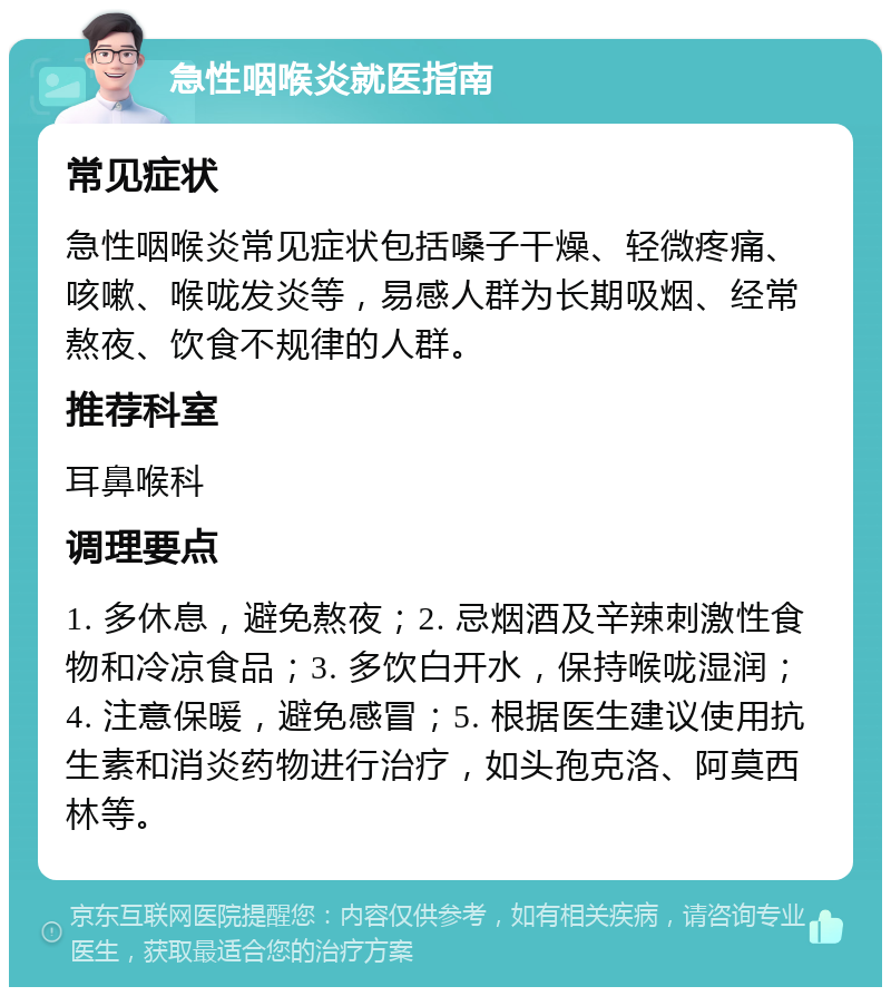 急性咽喉炎就医指南 常见症状 急性咽喉炎常见症状包括嗓子干燥、轻微疼痛、咳嗽、喉咙发炎等，易感人群为长期吸烟、经常熬夜、饮食不规律的人群。 推荐科室 耳鼻喉科 调理要点 1. 多休息，避免熬夜；2. 忌烟酒及辛辣刺激性食物和冷凉食品；3. 多饮白开水，保持喉咙湿润；4. 注意保暖，避免感冒；5. 根据医生建议使用抗生素和消炎药物进行治疗，如头孢克洛、阿莫西林等。