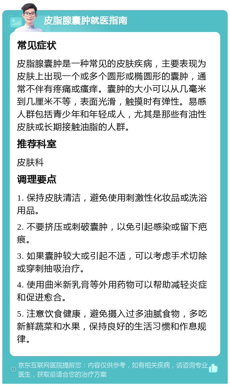 皮脂腺囊肿就医指南 常见症状 皮脂腺囊肿是一种常见的皮肤疾病，主要表现为皮肤上出现一个或多个圆形或椭圆形的囊肿，通常不伴有疼痛或瘙痒。囊肿的大小可以从几毫米到几厘米不等，表面光滑，触摸时有弹性。易感人群包括青少年和年轻成人，尤其是那些有油性皮肤或长期接触油脂的人群。 推荐科室 皮肤科 调理要点 1. 保持皮肤清洁，避免使用刺激性化妆品或洗浴用品。 2. 不要挤压或刺破囊肿，以免引起感染或留下疤痕。 3. 如果囊肿较大或引起不适，可以考虑手术切除或穿刺抽吸治疗。 4. 使用曲米新乳膏等外用药物可以帮助减轻炎症和促进愈合。 5. 注意饮食健康，避免摄入过多油腻食物，多吃新鲜蔬菜和水果，保持良好的生活习惯和作息规律。