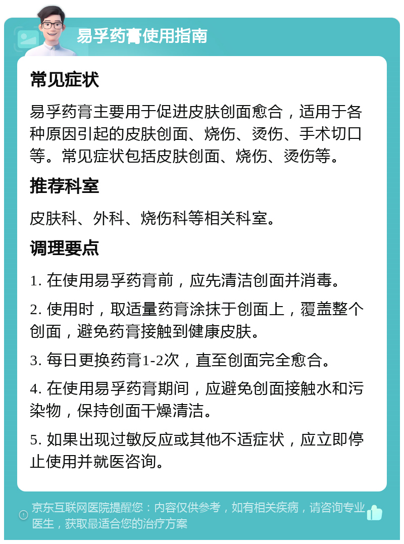 易孚药膏使用指南 常见症状 易孚药膏主要用于促进皮肤创面愈合，适用于各种原因引起的皮肤创面、烧伤、烫伤、手术切口等。常见症状包括皮肤创面、烧伤、烫伤等。 推荐科室 皮肤科、外科、烧伤科等相关科室。 调理要点 1. 在使用易孚药膏前，应先清洁创面并消毒。 2. 使用时，取适量药膏涂抹于创面上，覆盖整个创面，避免药膏接触到健康皮肤。 3. 每日更换药膏1-2次，直至创面完全愈合。 4. 在使用易孚药膏期间，应避免创面接触水和污染物，保持创面干燥清洁。 5. 如果出现过敏反应或其他不适症状，应立即停止使用并就医咨询。