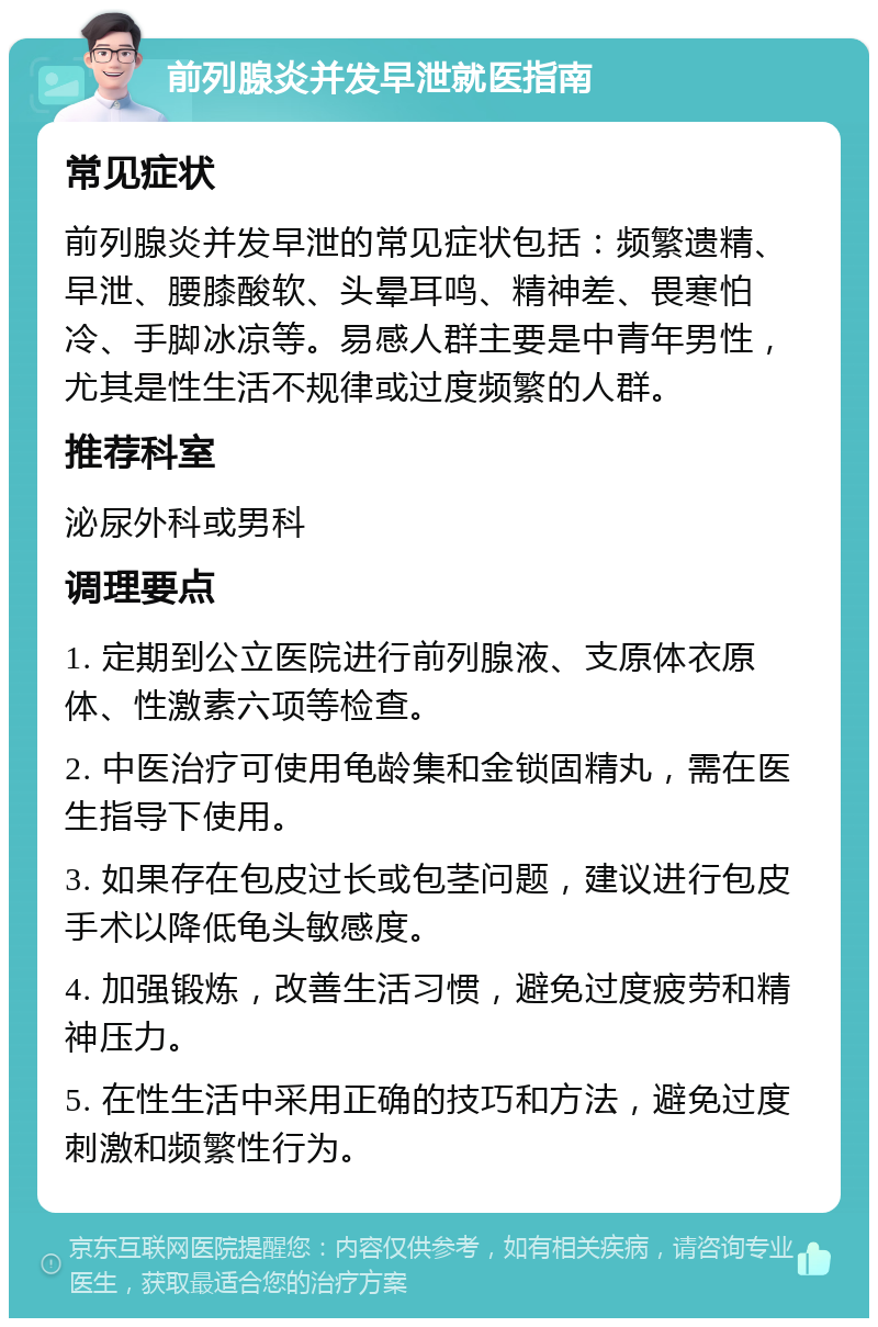 前列腺炎并发早泄就医指南 常见症状 前列腺炎并发早泄的常见症状包括：频繁遗精、早泄、腰膝酸软、头晕耳鸣、精神差、畏寒怕冷、手脚冰凉等。易感人群主要是中青年男性，尤其是性生活不规律或过度频繁的人群。 推荐科室 泌尿外科或男科 调理要点 1. 定期到公立医院进行前列腺液、支原体衣原体、性激素六项等检查。 2. 中医治疗可使用龟龄集和金锁固精丸，需在医生指导下使用。 3. 如果存在包皮过长或包茎问题，建议进行包皮手术以降低龟头敏感度。 4. 加强锻炼，改善生活习惯，避免过度疲劳和精神压力。 5. 在性生活中采用正确的技巧和方法，避免过度刺激和频繁性行为。