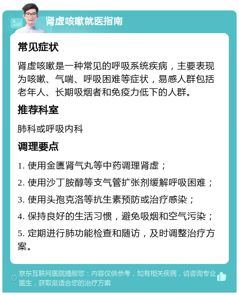 肾虚咳嗽就医指南 常见症状 肾虚咳嗽是一种常见的呼吸系统疾病，主要表现为咳嗽、气喘、呼吸困难等症状，易感人群包括老年人、长期吸烟者和免疫力低下的人群。 推荐科室 肺科或呼吸内科 调理要点 1. 使用金匮肾气丸等中药调理肾虚； 2. 使用沙丁胺醇等支气管扩张剂缓解呼吸困难； 3. 使用头孢克洛等抗生素预防或治疗感染； 4. 保持良好的生活习惯，避免吸烟和空气污染； 5. 定期进行肺功能检查和随访，及时调整治疗方案。