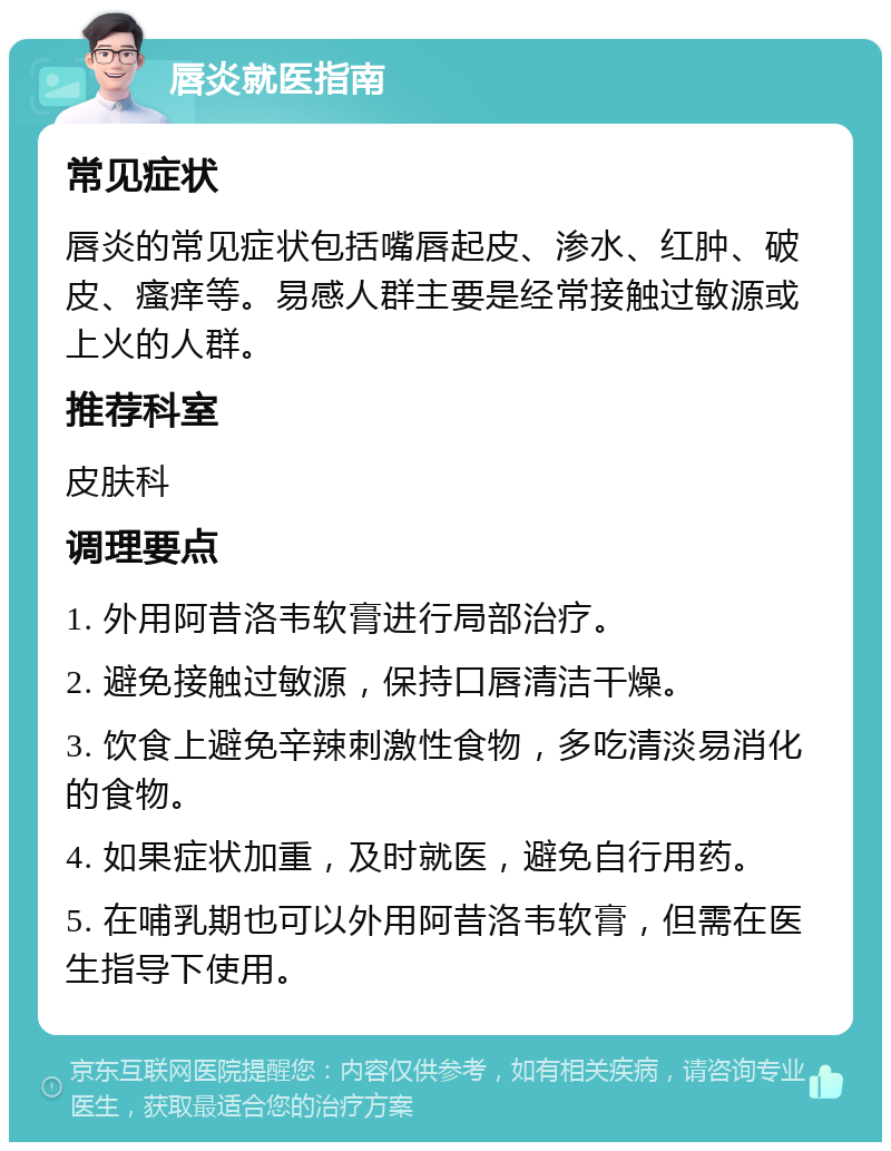 唇炎就医指南 常见症状 唇炎的常见症状包括嘴唇起皮、渗水、红肿、破皮、瘙痒等。易感人群主要是经常接触过敏源或上火的人群。 推荐科室 皮肤科 调理要点 1. 外用阿昔洛韦软膏进行局部治疗。 2. 避免接触过敏源，保持口唇清洁干燥。 3. 饮食上避免辛辣刺激性食物，多吃清淡易消化的食物。 4. 如果症状加重，及时就医，避免自行用药。 5. 在哺乳期也可以外用阿昔洛韦软膏，但需在医生指导下使用。