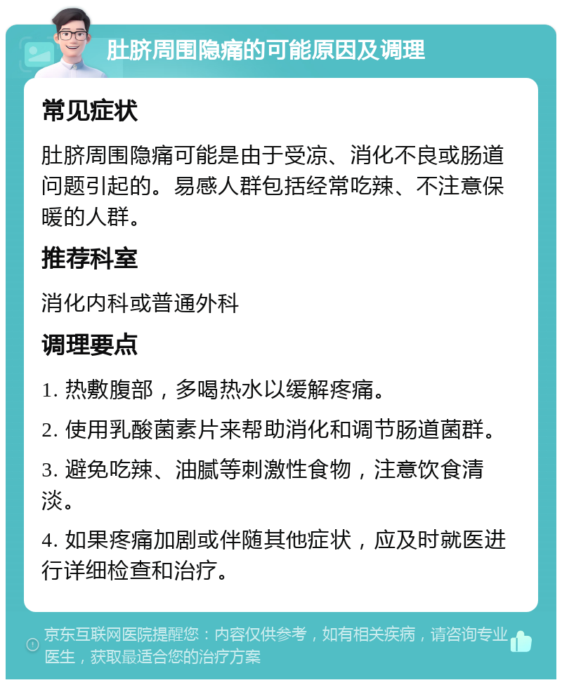 肚脐周围隐痛的可能原因及调理 常见症状 肚脐周围隐痛可能是由于受凉、消化不良或肠道问题引起的。易感人群包括经常吃辣、不注意保暖的人群。 推荐科室 消化内科或普通外科 调理要点 1. 热敷腹部，多喝热水以缓解疼痛。 2. 使用乳酸菌素片来帮助消化和调节肠道菌群。 3. 避免吃辣、油腻等刺激性食物，注意饮食清淡。 4. 如果疼痛加剧或伴随其他症状，应及时就医进行详细检查和治疗。