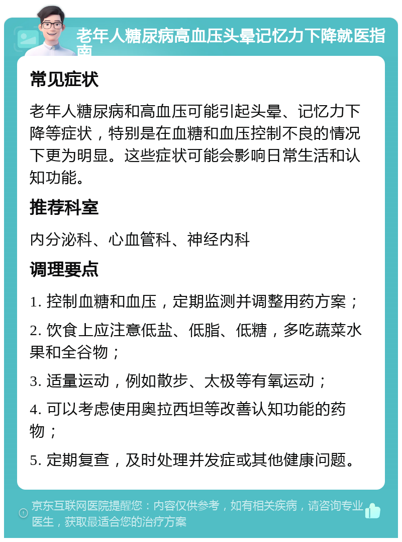 老年人糖尿病高血压头晕记忆力下降就医指南 常见症状 老年人糖尿病和高血压可能引起头晕、记忆力下降等症状，特别是在血糖和血压控制不良的情况下更为明显。这些症状可能会影响日常生活和认知功能。 推荐科室 内分泌科、心血管科、神经内科 调理要点 1. 控制血糖和血压，定期监测并调整用药方案； 2. 饮食上应注意低盐、低脂、低糖，多吃蔬菜水果和全谷物； 3. 适量运动，例如散步、太极等有氧运动； 4. 可以考虑使用奥拉西坦等改善认知功能的药物； 5. 定期复查，及时处理并发症或其他健康问题。