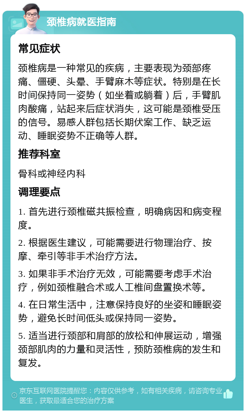 颈椎病就医指南 常见症状 颈椎病是一种常见的疾病，主要表现为颈部疼痛、僵硬、头晕、手臂麻木等症状。特别是在长时间保持同一姿势（如坐着或躺着）后，手臂肌肉酸痛，站起来后症状消失，这可能是颈椎受压的信号。易感人群包括长期伏案工作、缺乏运动、睡眠姿势不正确等人群。 推荐科室 骨科或神经内科 调理要点 1. 首先进行颈椎磁共振检查，明确病因和病变程度。 2. 根据医生建议，可能需要进行物理治疗、按摩、牵引等非手术治疗方法。 3. 如果非手术治疗无效，可能需要考虑手术治疗，例如颈椎融合术或人工椎间盘置换术等。 4. 在日常生活中，注意保持良好的坐姿和睡眠姿势，避免长时间低头或保持同一姿势。 5. 适当进行颈部和肩部的放松和伸展运动，增强颈部肌肉的力量和灵活性，预防颈椎病的发生和复发。