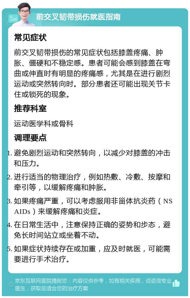 前交叉韧带损伤就医指南 常见症状 前交叉韧带损伤的常见症状包括膝盖疼痛、肿胀、僵硬和不稳定感。患者可能会感到膝盖在弯曲或伸直时有明显的疼痛感，尤其是在进行剧烈运动或突然转向时。部分患者还可能出现关节卡住或锁死的现象。 推荐科室 运动医学科或骨科 调理要点 避免剧烈运动和突然转向，以减少对膝盖的冲击和压力。 进行适当的物理治疗，例如热敷、冷敷、按摩和牵引等，以缓解疼痛和肿胀。 如果疼痛严重，可以考虑服用非甾体抗炎药（NSAIDs）来缓解疼痛和炎症。 在日常生活中，注意保持正确的姿势和步态，避免长时间站立或坐着不动。 如果症状持续存在或加重，应及时就医，可能需要进行手术治疗。