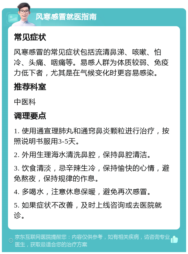 风寒感冒就医指南 常见症状 风寒感冒的常见症状包括流清鼻涕、咳嗽、怕冷、头痛、咽痛等。易感人群为体质较弱、免疫力低下者，尤其是在气候变化时更容易感染。 推荐科室 中医科 调理要点 1. 使用通宣理肺丸和通窍鼻炎颗粒进行治疗，按照说明书服用3-5天。 2. 外用生理海水清洗鼻腔，保持鼻腔清洁。 3. 饮食清淡，忌辛辣生冷，保持愉快的心情，避免熬夜，保持规律的作息。 4. 多喝水，注意休息保暖，避免再次感冒。 5. 如果症状不改善，及时上线咨询或去医院就诊。