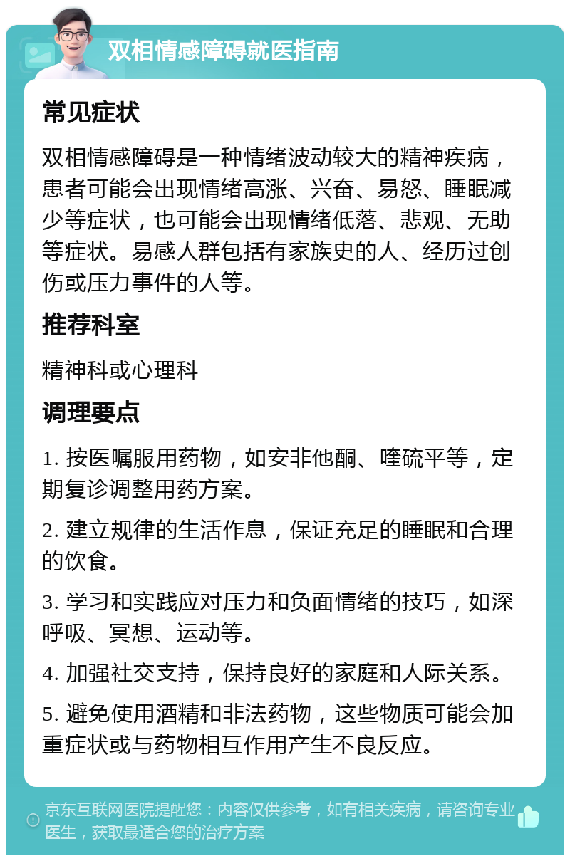 双相情感障碍就医指南 常见症状 双相情感障碍是一种情绪波动较大的精神疾病，患者可能会出现情绪高涨、兴奋、易怒、睡眠减少等症状，也可能会出现情绪低落、悲观、无助等症状。易感人群包括有家族史的人、经历过创伤或压力事件的人等。 推荐科室 精神科或心理科 调理要点 1. 按医嘱服用药物，如安非他酮、喹硫平等，定期复诊调整用药方案。 2. 建立规律的生活作息，保证充足的睡眠和合理的饮食。 3. 学习和实践应对压力和负面情绪的技巧，如深呼吸、冥想、运动等。 4. 加强社交支持，保持良好的家庭和人际关系。 5. 避免使用酒精和非法药物，这些物质可能会加重症状或与药物相互作用产生不良反应。