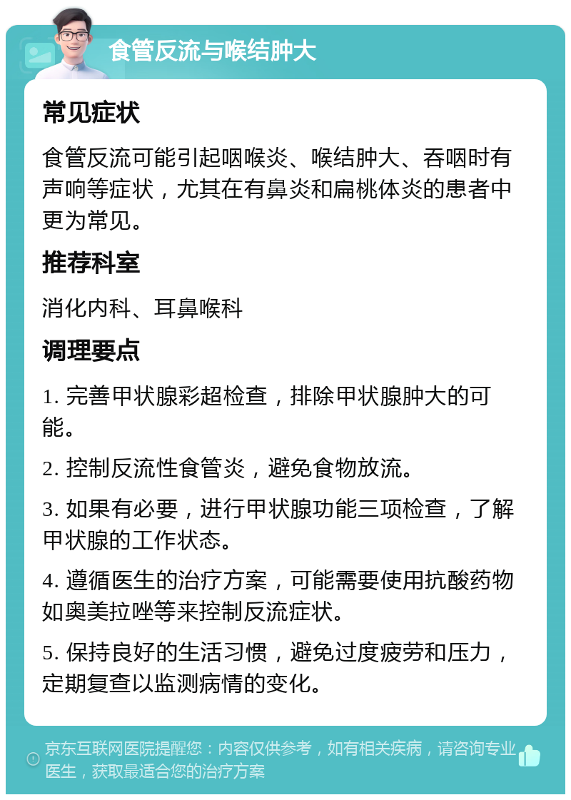 食管反流与喉结肿大 常见症状 食管反流可能引起咽喉炎、喉结肿大、吞咽时有声响等症状，尤其在有鼻炎和扁桃体炎的患者中更为常见。 推荐科室 消化内科、耳鼻喉科 调理要点 1. 完善甲状腺彩超检查，排除甲状腺肿大的可能。 2. 控制反流性食管炎，避免食物放流。 3. 如果有必要，进行甲状腺功能三项检查，了解甲状腺的工作状态。 4. 遵循医生的治疗方案，可能需要使用抗酸药物如奥美拉唑等来控制反流症状。 5. 保持良好的生活习惯，避免过度疲劳和压力，定期复查以监测病情的变化。