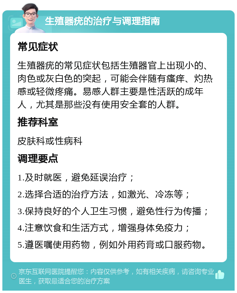 生殖器疣的治疗与调理指南 常见症状 生殖器疣的常见症状包括生殖器官上出现小的、肉色或灰白色的突起，可能会伴随有瘙痒、灼热感或轻微疼痛。易感人群主要是性活跃的成年人，尤其是那些没有使用安全套的人群。 推荐科室 皮肤科或性病科 调理要点 1.及时就医，避免延误治疗； 2.选择合适的治疗方法，如激光、冷冻等； 3.保持良好的个人卫生习惯，避免性行为传播； 4.注意饮食和生活方式，增强身体免疫力； 5.遵医嘱使用药物，例如外用药膏或口服药物。