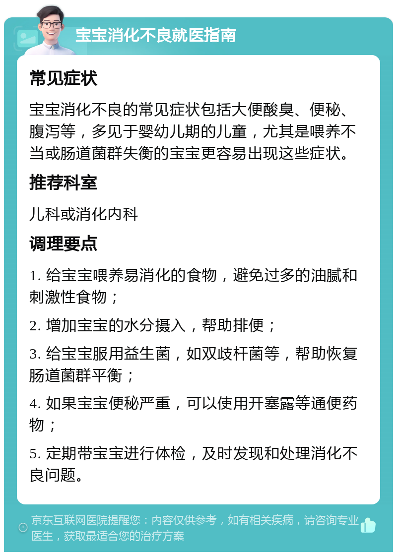 宝宝消化不良就医指南 常见症状 宝宝消化不良的常见症状包括大便酸臭、便秘、腹泻等，多见于婴幼儿期的儿童，尤其是喂养不当或肠道菌群失衡的宝宝更容易出现这些症状。 推荐科室 儿科或消化内科 调理要点 1. 给宝宝喂养易消化的食物，避免过多的油腻和刺激性食物； 2. 增加宝宝的水分摄入，帮助排便； 3. 给宝宝服用益生菌，如双歧杆菌等，帮助恢复肠道菌群平衡； 4. 如果宝宝便秘严重，可以使用开塞露等通便药物； 5. 定期带宝宝进行体检，及时发现和处理消化不良问题。